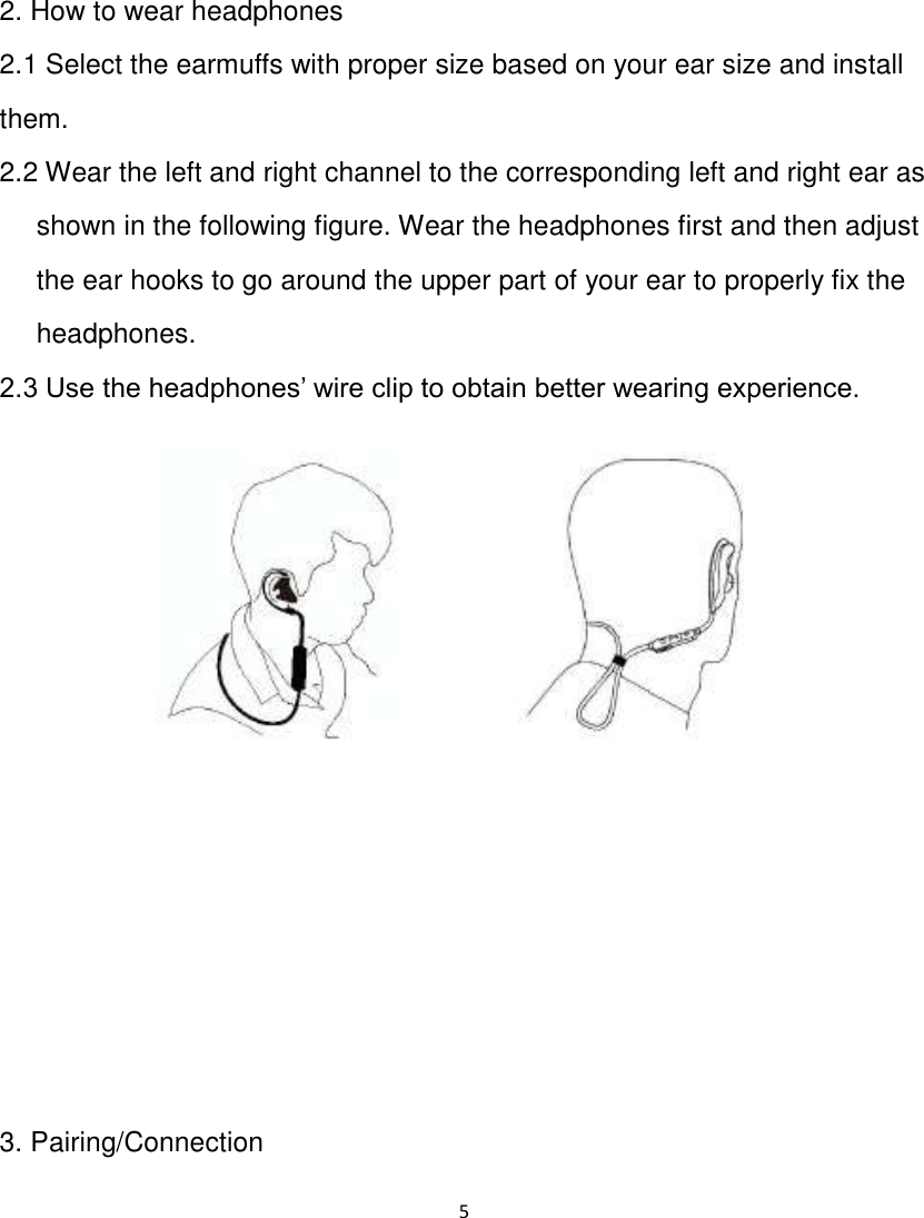 5   2. How to wear headphones 2.1 Select the earmuffs with proper size based on your ear size and install them. 2.2 Wear the left and right channel to the corresponding left and right ear as shown in the following figure. Wear the headphones first and then adjust the ear hooks to go around the upper part of your ear to properly fix the headphones. 2.3 Use the headphones‟ wire clip to obtain better wearing experience.        3. Pairing/Connection  