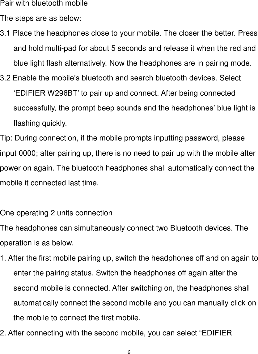 6  Pair with bluetooth mobile The steps are as below: 3.1 Place the headphones close to your mobile. The closer the better. Press and hold multi-pad for about 5 seconds and release it when the red and blue light flash alternatively. Now the headphones are in pairing mode. 3.2 Enable the mobile‟s bluetooth and search bluetooth devices. Select „EDIFIER W296BT‟ to pair up and connect. After being connected successfully, the prompt beep sounds and the headphones‟ blue light is flashing quickly. Tip: During connection, if the mobile prompts inputting password, please input 0000; after pairing up, there is no need to pair up with the mobile after power on again. The bluetooth headphones shall automatically connect the mobile it connected last time.     One operating 2 units connection The headphones can simultaneously connect two Bluetooth devices. The operation is as below. 1. After the first mobile pairing up, switch the headphones off and on again to enter the pairing status. Switch the headphones off again after the second mobile is connected. After switching on, the headphones shall automatically connect the second mobile and you can manually click on the mobile to connect the first mobile. 2. After connecting with the second mobile, you can select “EDIFIER 