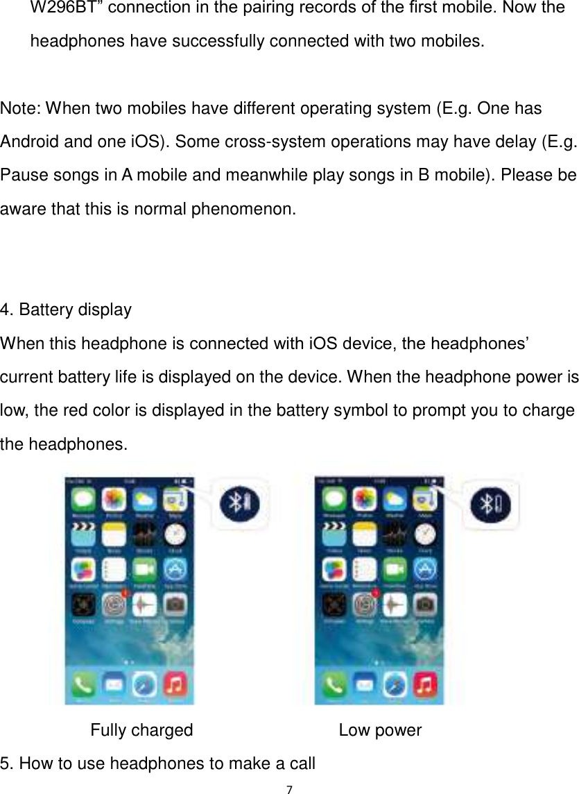 7  W296BT” connection in the pairing records of the first mobile. Now the headphones have successfully connected with two mobiles.  Note: When two mobiles have different operating system (E.g. One has Android and one iOS). Some cross-system operations may have delay (E.g. Pause songs in A mobile and meanwhile play songs in B mobile). Please be aware that this is normal phenomenon.   4. Battery display When this headphone is connected with iOS device, the headphones‟ current battery life is displayed on the device. When the headphone power is low, the red color is displayed in the battery symbol to prompt you to charge the headphones.      Fully charged         Low power 5. How to use headphones to make a call 