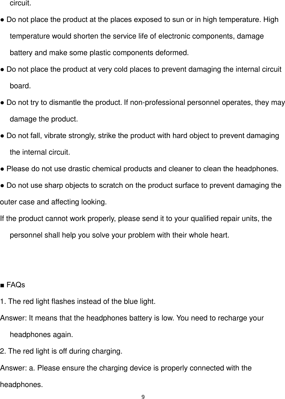 9 circuit. ● Do not place the product at the places exposed to sun or in high temperature. High temperature would shorten the service life of electronic components, damage battery and make some plastic components deformed. ● Do not place the product at very cold places to prevent damaging the internal circuit board. ● Do not try to dismantle the product. If non-professional personnel operates, they may damage the product. ● Do not fall, vibrate strongly, strike the product with hard object to prevent damaging the internal circuit. ● Please do not use drastic chemical products and cleaner to clean the headphones. ● Do not use sharp objects to scratch on the product surface to prevent damaging the outer case and affecting looking. If the product cannot work properly, please send it to your qualified repair units, the personnel shall help you solve your problem with their whole heart.   ■ FAQs 1. The red light flashes instead of the blue light. Answer: It means that the headphones battery is low. You need to recharge your headphones again. 2. The red light is off during charging. Answer: a. Please ensure the charging device is properly connected with the headphones. 