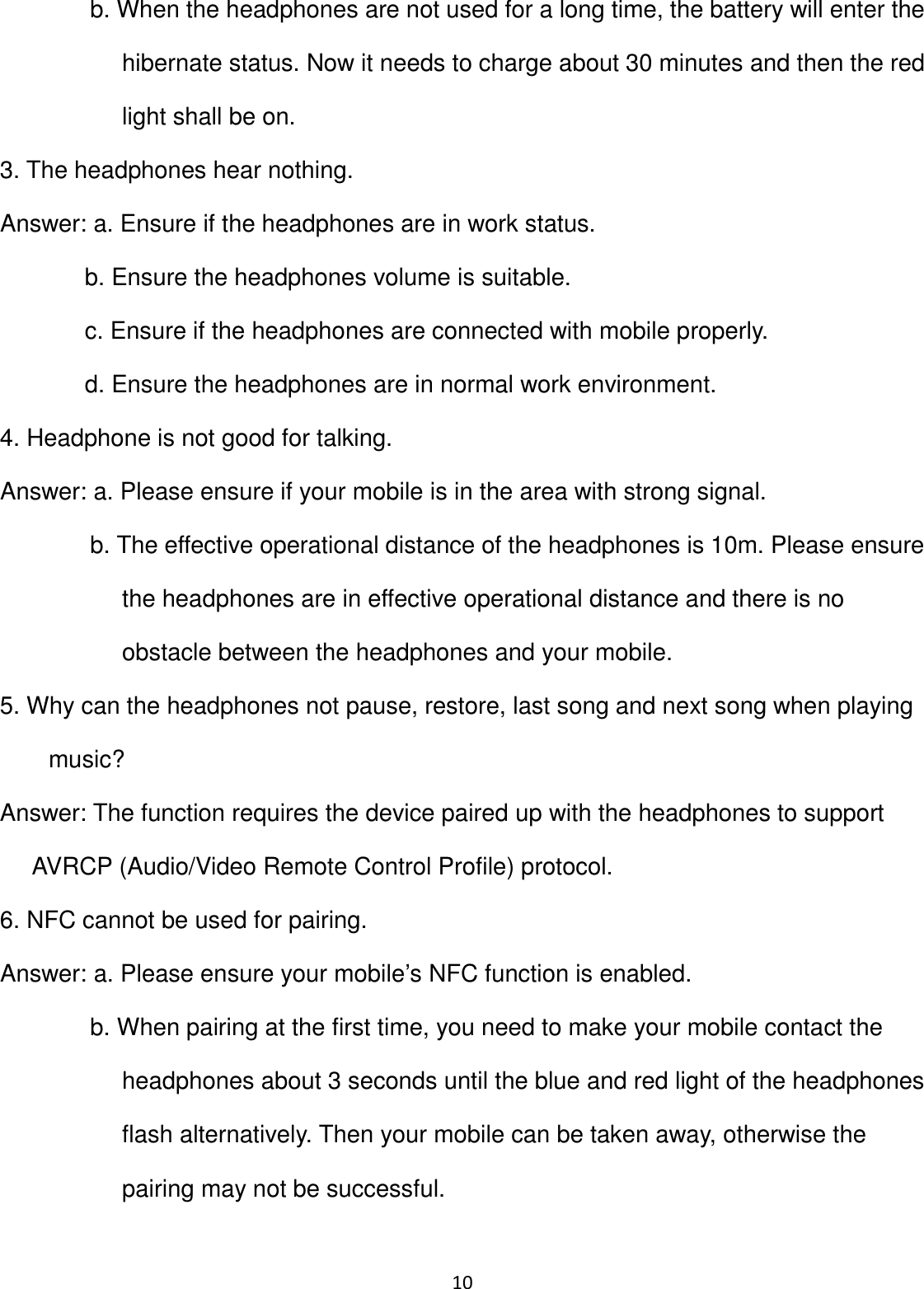 10 b. When the headphones are not used for a long time, the battery will enter the hibernate status. Now it needs to charge about 30 minutes and then the red light shall be on. 3. The headphones hear nothing. Answer: a. Ensure if the headphones are in work status. b. Ensure the headphones volume is suitable. c. Ensure if the headphones are connected with mobile properly. d. Ensure the headphones are in normal work environment. 4. Headphone is not good for talking. Answer: a. Please ensure if your mobile is in the area with strong signal. b. The effective operational distance of the headphones is 10m. Please ensure the headphones are in effective operational distance and there is no obstacle between the headphones and your mobile. 5. Why can the headphones not pause, restore, last song and next song when playing music? Answer: The function requires the device paired up with the headphones to support AVRCP (Audio/Video Remote Control Profile) protocol. 6. NFC cannot be used for pairing. Answer: a. Please ensure your mobile’s NFC function is enabled. b. When pairing at the first time, you need to make your mobile contact the headphones about 3 seconds until the blue and red light of the headphones flash alternatively. Then your mobile can be taken away, otherwise the pairing may not be successful.  