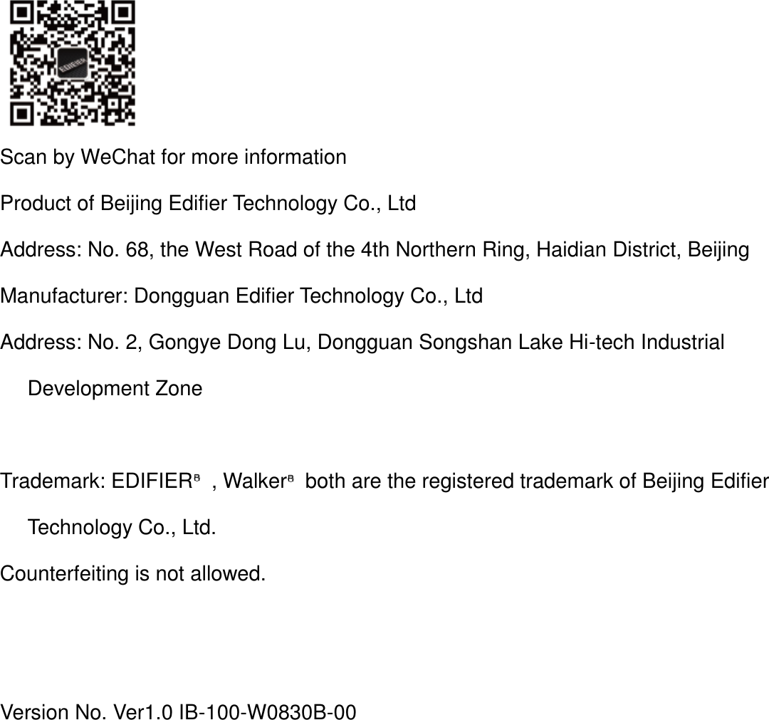   Scan by WeChat for more information Product of Beijing Edifier Technology Co., Ltd Address: No. 68, the West Road of the 4th Northern Ring, Haidian District, Beijing Manufacturer: Dongguan Edifier Technology Co., Ltd Address: No. 2, Gongye Dong Lu, Dongguan Songshan Lake Hi-tech Industrial Development Zone  Trademark: EDIFIER○R  , Walker○R  both are the registered trademark of Beijing Edifier Technology Co., Ltd. Counterfeiting is not allowed.   Version No. Ver1.0 IB-100-W0830B-00 