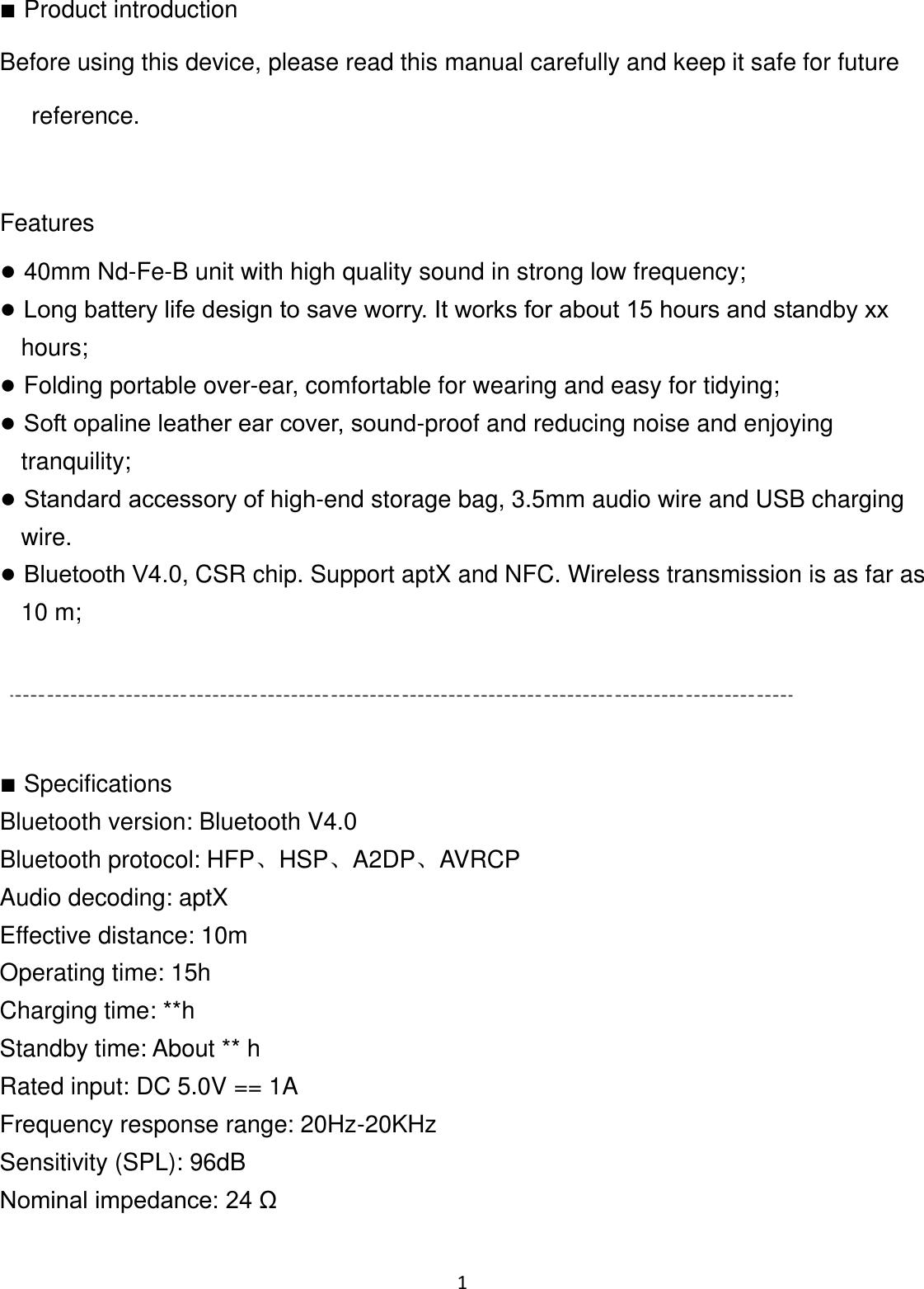 1 ■Product introductionBefore using this device, please read this manual carefully and keep it safe for future reference. Features ●40mm Nd-Fe-B unit with high quality sound in strong low frequency;●Long battery life design to save worry. It works for about 15 hours and standby xx hours;●Folding portable over-ear, comfortable for wearing and easy for tidying;●Soft opaline leather ear cover, sound-proof and reducing noise and enjoying tranquility;●Standard accessory of high-end storage bag, 3.5mm audio wire and USB charging wire.●Bluetooth V4.0, CSR chip. Support aptX and NFC. Wireless transmission is as far as 10 m; ■SpecificationsBluetooth version: Bluetooth V4.0Bluetooth protocol: HFP、HSP、A2DP、AVRCP Audio decoding: aptX Effective distance: 10m Operating time: 15h Charging time: **h Standby time: About ** h Rated input: DC 5.0V == 1A Frequency response range: 20Hz-20KHz Sensitivity (SPL): 96dB Nominal impedance: 24 Ω 