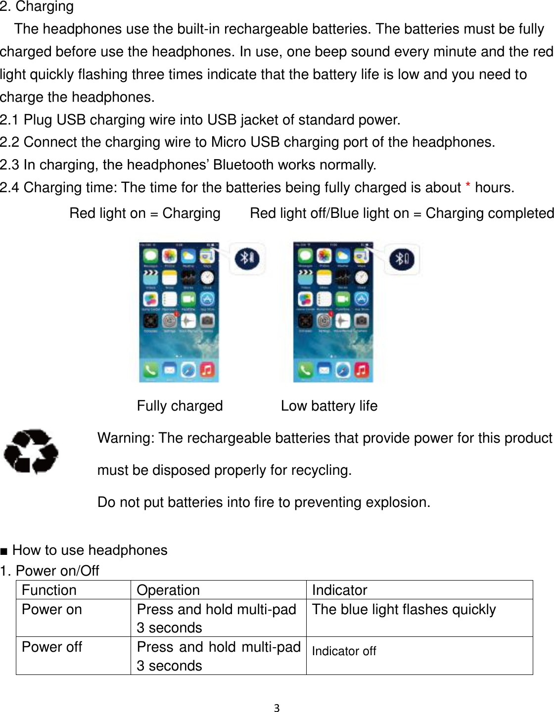 3   2. Charging   The headphones use the built-in rechargeable batteries. The batteries must be fully charged before use the headphones. In use, one beep sound every minute and the red light quickly flashing three times indicate that the battery life is low and you need to charge the headphones.     2.1 Plug USB charging wire into USB jacket of standard power. 2.2 Connect the charging wire to Micro USB charging port of the headphones. 2.3 In charging, the headphones’ Bluetooth works normally. 2.4 Charging time: The time for the batteries being fully charged is about * hours. Red light on = Charging        Red light off/Blue light on = Charging completed                          Fully charged     Low battery life    Warning: The rechargeable batteries that provide power for this product must be disposed properly for recycling.   Do not put batteries into fire to preventing explosion.  ■ How to use headphones   1. Power on/Off Function Operation Indicator Power on Press and hold multi-pad 3 seconds The blue light flashes quickly Power off Press and hold multi-pad 3 seconds Indicator off  