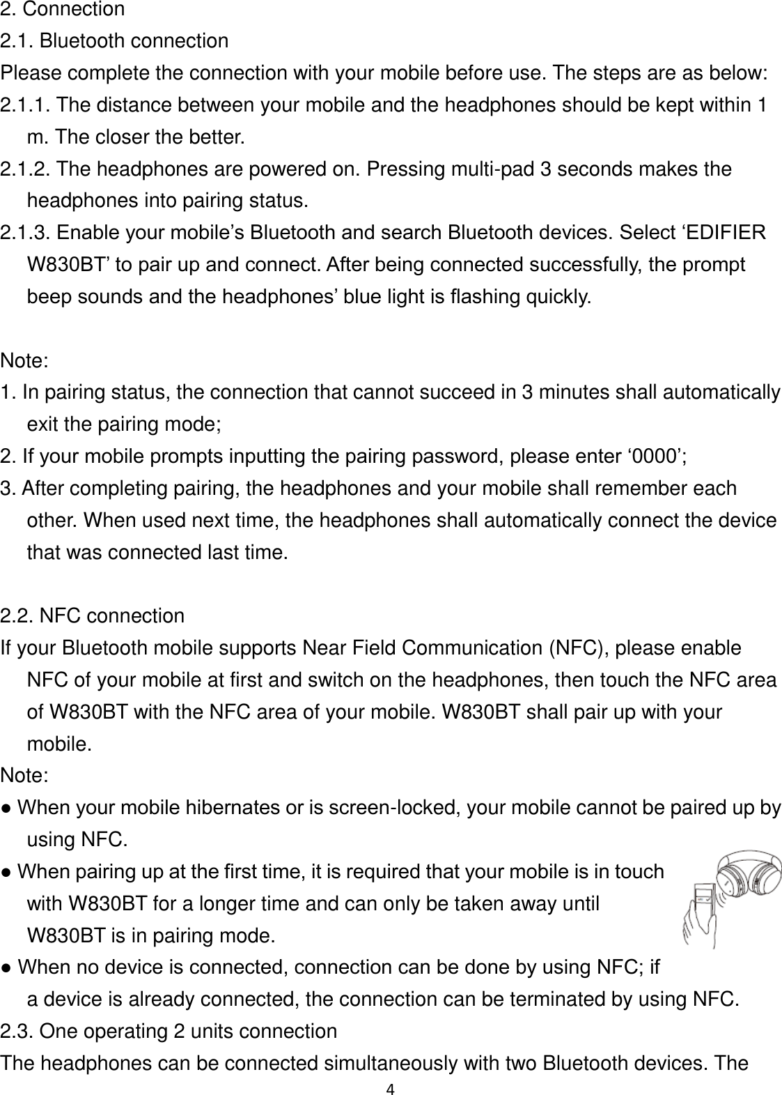 4 2. Connection 2.1. Bluetooth connection Please complete the connection with your mobile before use. The steps are as below: 2.1.1. The distance between your mobile and the headphones should be kept within 1 m. The closer the better. 2.1.2. The headphones are powered on. Pressing multi-pad 3 seconds makes the headphones into pairing status. 2.1.3. Enable your mobile’s Bluetooth and search Bluetooth devices. Select ‘EDIFIER W830BT’ to pair up and connect. After being connected successfully, the prompt beep sounds and the headphones’ blue light is flashing quickly.  Note: 1. In pairing status, the connection that cannot succeed in 3 minutes shall automatically exit the pairing mode; 2. If your mobile prompts inputting the pairing password, please enter ‘0000’; 3. After completing pairing, the headphones and your mobile shall remember each other. When used next time, the headphones shall automatically connect the device that was connected last time.  2.2. NFC connection If your Bluetooth mobile supports Near Field Communication (NFC), please enable NFC of your mobile at first and switch on the headphones, then touch the NFC area of W830BT with the NFC area of your mobile. W830BT shall pair up with your mobile. Note: ● When your mobile hibernates or is screen-locked, your mobile cannot be paired up by using NFC. ● When pairing up at the first time, it is required that your mobile is in touch with W830BT for a longer time and can only be taken away until W830BT is in pairing mode. ● When no device is connected, connection can be done by using NFC; if a device is already connected, the connection can be terminated by using NFC. 2.3. One operating 2 units connection The headphones can be connected simultaneously with two Bluetooth devices. The 