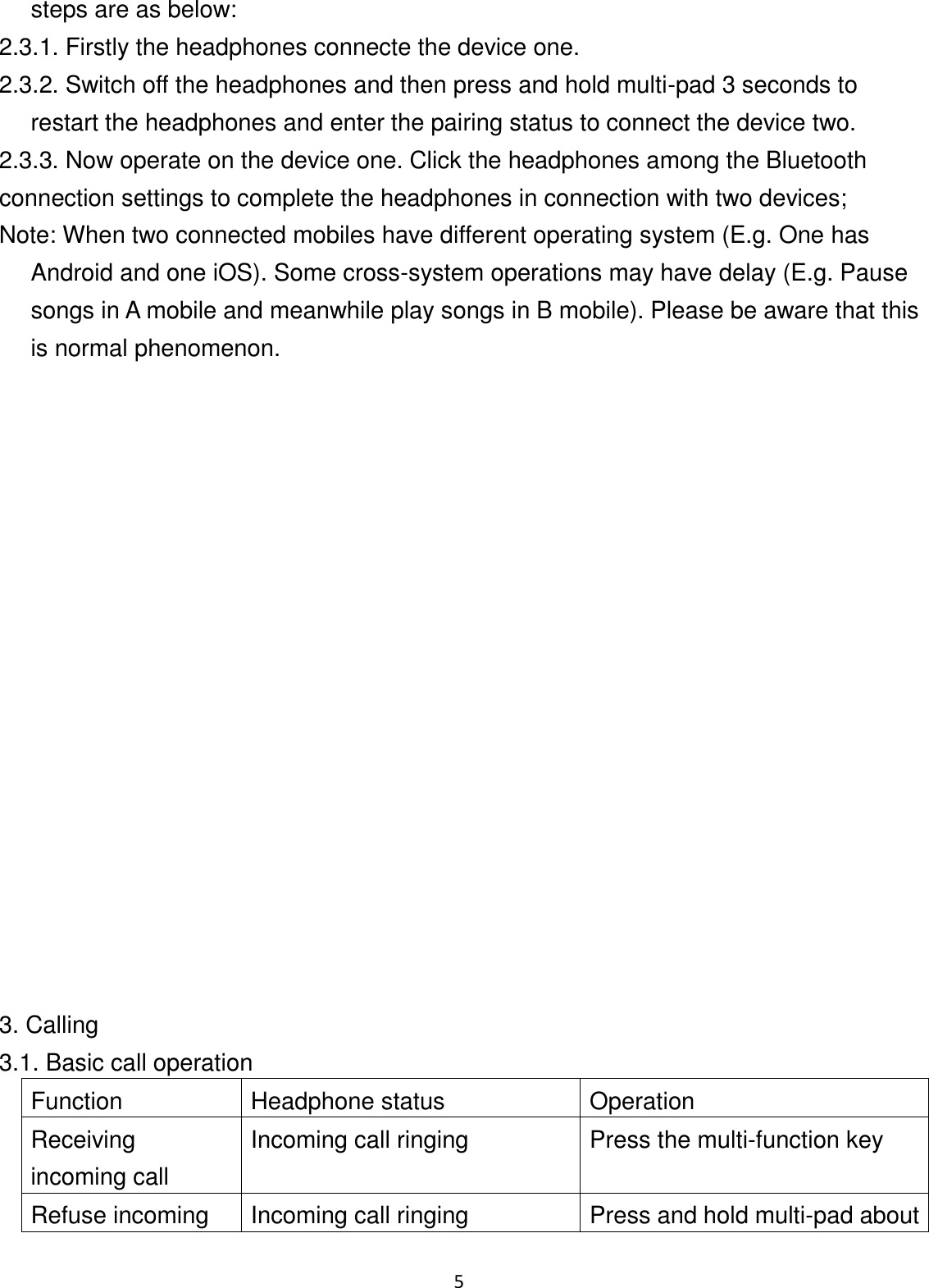 5 steps are as below: 2.3.1. Firstly the headphones connecte the device one. 2.3.2. Switch off the headphones and then press and hold multi-pad 3 seconds to restart the headphones and enter the pairing status to connect the device two. 2.3.3. Now operate on the device one. Click the headphones among the Bluetooth connection settings to complete the headphones in connection with two devices; Note: When two connected mobiles have different operating system (E.g. One has Android and one iOS). Some cross-system operations may have delay (E.g. Pause songs in A mobile and meanwhile play songs in B mobile). Please be aware that this is normal phenomenon.                     3. Calling 3.1. Basic call operation Function Headphone status Operation Receiving incoming call Incoming call ringing Press the multi-function key Refuse incoming Incoming call ringing Press and hold multi-pad about 