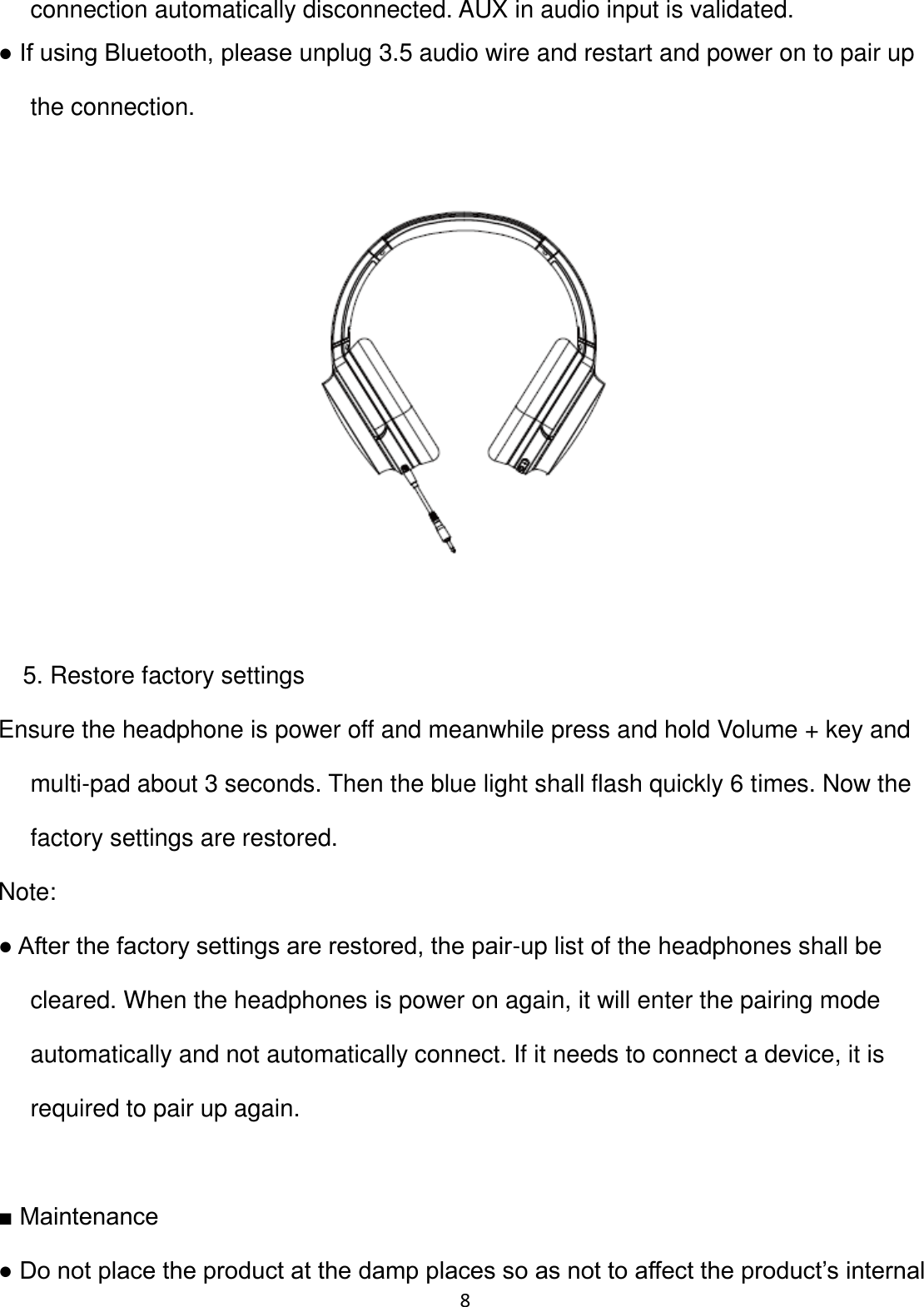 8 connection automatically disconnected. AUX in audio input is validated. ● If using Bluetooth, please unplug 3.5 audio wire and restart and power on to pair up the connection.    5. Restore factory settings Ensure the headphone is power off and meanwhile press and hold Volume + key and multi-pad about 3 seconds. Then the blue light shall flash quickly 6 times. Now the factory settings are restored. Note: ● After the factory settings are restored, the pair-up list of the headphones shall be cleared. When the headphones is power on again, it will enter the pairing mode automatically and not automatically connect. If it needs to connect a device, it is required to pair up again.  ■ Maintenance  ● Do not place the product at the damp places so as not to affect the product’s internal 