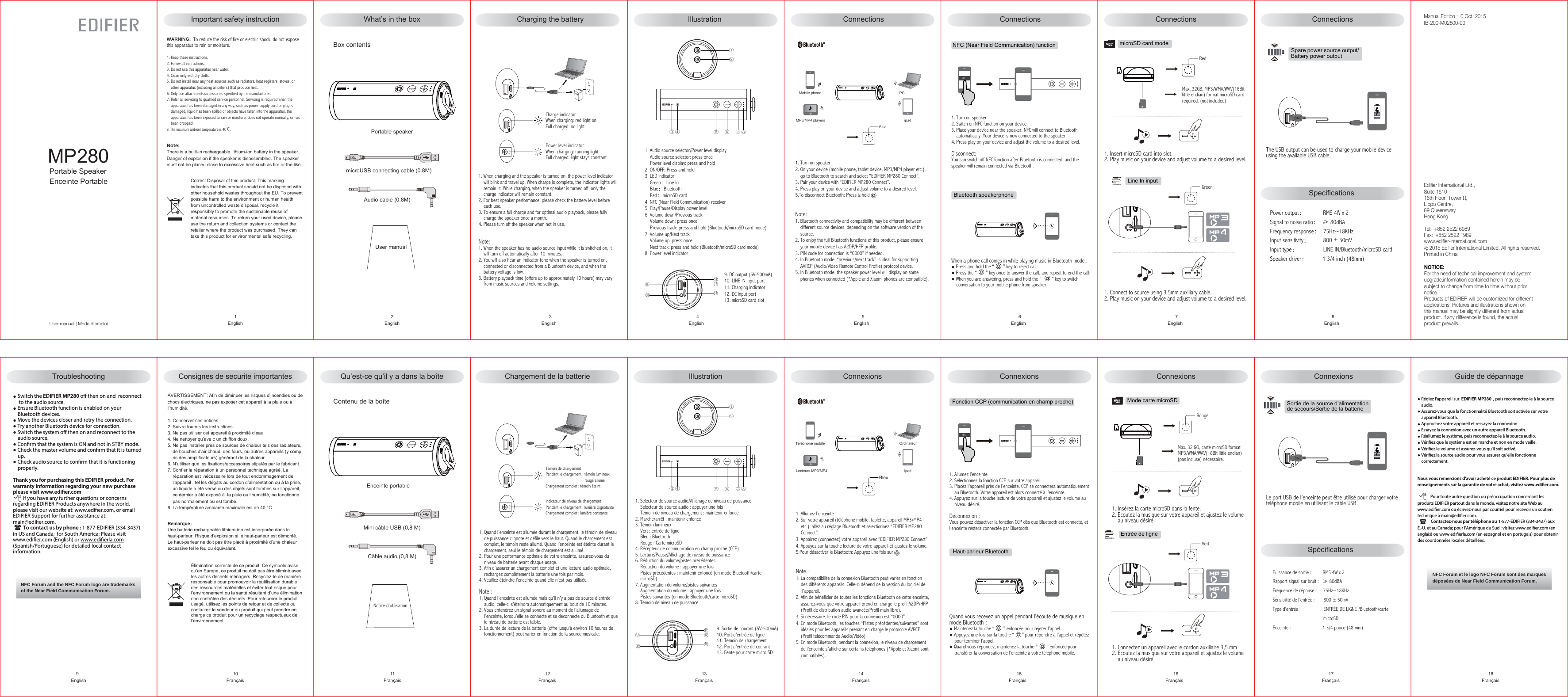 Manual Edition 1.0,Oct. 2015IB-200-M02800-00NOTICE:For the need of technical improvement and system upgrade,information contained herein may be subject to change from time to time without priornotice. Products of EDIFIER will be customized for differentapplications. Pictures and illustrations shown onthis manual may be slightly different from actualproduct. If any difference is found, the actual product prevails. Edifier International Ltd.,Suite 161016th Floor, Tower II,Lippo Centre,89 QueenswayHong KongTel:  +852 2522 6989Fax:  +852 2522 1989www.edifier-international.com    2015 Edifier International Limited. All rights reserved.Printed in ChinaSpecifications User manualWhat’s in the box  Charging the battery Illustration ConnectionsBox contents     2English      3English      4English      5English      6English      7English      8EnglishPortable speaker Connections Connections Connections1. Turn on speaker2. Switch on NFC function on your device.3. Place your device near the speaker. NFC will connect to Bluetooth     automatically. Your device is now connected to the speaker.4. Press play on your device and adjust the volume to a desired level.Disconnect:You can switch off NFC function after Bluetooth is connected, and the speaker will remain connected via Bluetooth.①②③④ ⑤⑥⑦⑧⑨111213microUSB connecting cable (0.8M)Audio cable (0.8M)Charge indicatorWhen charging: red light onFull charged: no lightPower level indicatorWhen charging: running lightFull charged: light stays constant1. When charging and the speaker is turned on, the power level indicator    will blink and travel up. When charge is complete, the indicator lights will     remain lit. While charging, when the speaker is turned off, only the     charge indicator will remain constant.2. For best speaker performance, please check the battery level before     each use.3. To ensure a full charge and for optimal audio playback, please fully    charge the speaker once a month. 4. Please turn off the speaker when not in use.Note: 1. When the speaker has no audio source input while it is switched on, it     will turn off automatically after 10 minutes.2. You will also hear an indicator tone when the speaker is turned on,     connected or disconnected from a Bluetooth device, and when the     battery voltage is low.3. Battery playback time (offers up to approximately 10 hours) may vary     from music sources and volume settings.9. DC output (5V-500mA)10. LINE IN input port11. Charging indicator12. DC input port13. microSD card slotMobile phoneMP3/MP4 players ipadPCBlueNFC……When a phone call comes in while playing music in Bluetooth mode：● Press and hold the “       ” key to reject call;● Press the “       ” key once to answer the call, and repeat to end the call;● When you are answering, press and hold the “        ” key to switch     conversation to your mobile phone from speaker.microSD card modeicro MMax. 32GB, MP3/WMA/WAV(16Bitlittle endian) format microSD card required. (not included)Red1. Insert microSD card into slot.2. Play music on your device and adjust volume to a desired level.1. Connect to source using 3.5mm auxiliary cable.2. Play music on your device and adjust volume to a desired level.Line In input  3.5mm stereoGreen4Spare power source output/ Battery power outputSortie de la source d’alimentationde secours/Sortie de la batterie The USB output can be used to charge your mobile device using the available USB cable.NFC (Near Field Communication) functionBluetooth speakerphoneSpécifications  Notice d’utilisationQu’est-ce qu’il y a dans la boîte Chargement de la batterie Illustration ConnexionsContenu de la boîte     11Français     12Français     13Français     14Français      15Français      16Français     17FrançaisEnceinte portableConnexions Connexions  Connexions1. Allumez l’enceinte2. Sur votre appareil (téléphone mobile, tablette, appareil MP3/MP4    etc.), allez au réglage Bluetooth et sélectionnez “EDIFIER MP280    Connect”.3. Appairez (connectez) votre appareil avec “EDIFIER MP280 Connect”.4. Appuyez sur la touche lecture de votre appareil et ajustez le volume.5.Pour désactiver le Bluetooth: Appuyez une fois surNote :1. La compatibilité de la connexion Bluetooth peut varier en fonction     des différents appareils. Celle-ci dépend de la version du logiciel de      l’appareil.2. Afin de bénéficier de toutes les fonctions Bluetooth de cette enceinte,    assurez-vous que votre appareil prend en charge le profil A2DP/HFP     (Profil de distribution audio avancée/Profil main libre).3. Si nécessaire, le code PIN pour la connexion est “0000’’.4. En mode Bluetooth, les touches “Pistes précédentes/suivantes” sont    idéales pour les appareils prenant en charge le protocole AVRCP     (Profil télécommande Audio/Vidéo)5. En mode Bluetooth, pendant la connexion, le niveau de chargement     de l’enceinte s’affiche sur certains téléphones (*Apple et Xiaomi sont    compatibles).1. Turn on speaker2. On your device (mobile phone, tablet device, MP3/MP4 player etc.),     go to Bluetooth to search and select “EDIFIER MP280 Connect”.3. Pair your device with “EDIFIER MP280 Connect”.4. Press play on your device and adjust volume to a desired level.5.To disconnect Bluetooth: Press &amp; holdNote:1. Bluetooth connectivity and compatibility may be different between    different source devices, depending on the software version of the    source.2. To enjoy the full Bluetooth functions of this product, please ensure     your mobile device has A2DP/HFP profile.3. PIN code for connection is “0000” if needed.4. In Bluetooth mode, “previous/next track” is ideal for supporting    AVRCP (Audio/Video Remote Control Profile) protocol device.5. In Bluetooth mode, the speaker power level will display on some     phones when connected (*Apple and Xiaomi phones are compatible).1. Allumez l’enceinte2. Sélectionnez la fonction CCP sur votre appareil. 3. Placez l’appareil près de l’enceinte. CCP se connectera automatiquement    au Bluetooth. Votre appareil est alors connecté à l’enceinte. 4. Appuyez sur la touche lecture de votre appareil et ajustez le volume au    niveau désiré.Déconnexion :Vous pouvez désactiver la fonction CCP dès que Bluetooth est connecté, et l’enceinte restera connectée par Bluetooth.①②③④ ⑤⑥⑦⑧Mini câble USB (0,8 M)Câble audio (0,8 M)Témoin de chargementPendant le chargement : témoin lumineux                                      rouge alluméChargement complet : témoin éteintIndicateur de niveau de chargementPendant le chargement : lumière clignotanteChargement complet : lumière constante1. Quand l’enceinte est allumée durant le chargement, le témoin de niveau    de puissance clignote et défile vers le haut. Quand le chargement est    complet, le témoin reste allumé. Quand l’enceinte est éteinte durant le     chargement, seul le témoin de chargement est allumé. 2. Pour une performance optimale de votre enceinte, assurez-vous du     niveau de batterie avant chaque usage.3. Afin d’assurer un chargement complet et une lecture audio optimale,     rechargez complètement la batterie une fois par mois.4. Veuillez éteindre l’enceinte quand elle n’est pas utilisée.Note : 1. Quand l’enceinte est allumée mais qu’il n’y a pas de source d’entrée    audio, celle-ci s’éteindra automatiquement au bout de 10 minutes.2. Vous entendrez un signal sonore au moment de l’allumage de     l’enceinte, lorsqu’elle se connecte et se déconnecte du Bluetooth et que    le niveau de batterie est faible.3. La durée de lecture de la batterie (offre jusqu&apos;à environ 10 heures de     fonctionnement) peut varier en fonction de la source musicale. ⑨1112139. Sortie de courant (5V-500mA)10. Port d’entrée de ligne 11. Témoin de chargement12. Port d’entrée du courant13. Fente pour carte micro SDTelephone mobileLecteurs MP3/MP4 IpadOrdinateurBleuNFC……Quand vous recevez un appel pendant l’écoute de musique en mode Bluetooth ：● Maintenez la touche “       ” enfoncée pour rejeter l’appel ;● Appuyez une fois sur la touche “      ” pour répondre à l’appel et répétez    pour terminer l’appel.● Quand vous répondez, maintenez la touche “       ” enfoncée pour     transférer la conversation de l’enceinte à votre téléphone mobile.Mode carte microSDicro MMax. 32 GO, carte microSD format MP3/WMA/WAV(16Bit little endian)(pas incluse) nécessaire.Rouge1. Insérez la carte microSD dans la fente.2. Ecoutez la musique sur votre appareil et ajustez le volume     au niveau désiré.Vert1. Connectez un appareil avec le cordon auxiliaire 3,5 mm2. Ecoutez la musique sur votre appareil et ajustez le volume    au niveau désiré.Entrée de ligne 3.5mm stereo4Le port USB de l’enceinte peut être utilisé pour charger votre téléphone mobile en utilisant le câble USB. Puissance de sortie :         RMS 4W x 2                                    Rapport signal sur bruit :   ≥ 80dBAFréquence de réponse :     75Hz~18KHz Sensibilité de l’entrée :       800 ± 50mV Type d’entrée :                 ENTRÉE DE LIGNE /Bluetooth/carte                                        microSD Enceinte :                         1 3/4 pouce (48 mm)Fonction CCP (communication en champ proche) Haut-parleur Bluetooth1. Sélecteur de source audio/Affichage de niveau de puissance    Sélecteur de source audio : appuyer une fois    Témoin de niveau de chargement : maintenir enfoncé2. Marche/arrêt : maintenir enfoncé3. Témoin lumineux    Vert : entrée de ligne    Bleu : Bluetooth    Rouge : Carte microSD4. Récepteur de communication en champ proche (CCP)5. Lecture/Pause/Affichage de niveau de puissance6. Réduction du volume/pistes précédentes    Réduction du volume : appuyer une fois     Pistes précédentes : maintenir enfoncé (en mode Bluetooth/carte    microSD)7. Augmentation du volume/pistes suivantes    Augmentation du volume : appuyer une fois    Pistes suivantes (en mode Bluetooth/carte microSD)8. Témoin de niveau de puissance1. Audio source selector/Power level display    Audio source selector: press once    Power level display: press and hold2. ON/OFF: Press and hold3. LED indicator:    Green：Line In    Blue：Bluetooth    Red：microSD card4. NFC (Near Field Communication) receiver5. Play/Pause/Display power level6. Volume down/Previous track    Volume down: press once     Previous track: press and hold (Bluetooth/microSD card mode)7. Volume up/Next track    Volume up: press once     Next track: press and hold (Bluetooth/microSD card mode)8. Power level indicatorPower output：            RMS 4W x 2                                    Signal to noise ratio：  ≥ 80dBAFrequency response：  75Hz~18KHzInput sensitivity：         800 ± 50mV Input type：                 LINE IN/Bluetooth/microSD cardSpeaker driver：          1 3/4 inch (48mm)MP280Portable SpeakerEnceinte PortableUser manual | Mode d&apos;emploiImportant safety instructionWARNING:  To reduce the risk of fire or electric shock, do not expose this apparatus to rain or moisture.1. Keep these instructions.                                                  2. Follow all instructions.3. Do not use this apparatus near water.                                        4. Clean only with dry cloth.5. Do not install near any heat sources such as radiators, heat registers, stoves, or     other apparatus (including amplifiers) that produce heat.6. Only use attachments/accessories specified by the manufacturer.7. Refer all servicing to qualified service personnel. Servicing is required when the     apparatus has been damaged in any way, such as power-supply cord or plug is    damaged, liquid has been spilled or objects have fallen into the apparatus, the    apparatus has been exposed to rain or moisture, does not operate normally, or has     been dropped.8. The maximum ambient temperature is 40℃.     1EnglishNote: There is a built-in rechargeable lithium-ion battery in the speaker. Danger of explosion if the speaker is disassembled. The speaker must not be placed close to excessive heat such as fire or the like.Correct Disposal of this product. This marking indicates that this product should not be disposed with other household wastes throughout the EU. To prevent possible harm to the environment or human health from uncontrolled waste disposal, recycle it responsibly to promote the sustainable reuse of material resources. To return your used device, please use the return and collection systems or contact the retailer where the product was purchased. They can take this product for environmental safe recycling.    9EnglishConsignes de securite importantesAVERTISSEMENT: Afin de diminuer les risques d’incendies ou de chocs électriques, ne pas exposer cet appareil à la pluie ou à l’humidité.1. Conserver ces notices                                                                         2. Suivre toute s les instructions3. Ne pas utiliser cet appareil à proximité d’eau                                                         4. Ne nettoyer qu’ave c un chiffon doux.5. Ne pas installer près de sources de chaleur tels des radiateurs,     de bouches d’air chaud, des fours, ou autres appareils (y comp     ris des amplificateurs) générant de la chaleur.6. N’utiliser que les fixations/accessoires stipulés par le fabricant.7. Confier la réparation à un personnel technique agréé. La     réparation est  nécessaire lors de tout endommagement de     l’appareil , tel les dégâts au cordon d’alimentation ou à la prise,     un liquide a été versé ou des objets sont tombés sur l’appareil,     ce dernier a été exposé à  la pluie ou l’humidité, ne fonctionne     pas normalement ou est tombé. 8. La température ambiante maximale est de 40 °C.     10FrançaisÉlimination correcte de ce produit. Ce symbole avise qu’en Europe, ce produit ne doit pas être éliminé avec les autres déchets ménagers. Recyclez-le de manière responsable pour promouvoir la réutilisation durable des ressources matérielles et éviter tout risque pour l’environnement ou la santé résultant d’une élimination non contrôlée des déchets. Pour retourner le produit usagé, utilisez les points de retour et de collecte ou contactez le vendeur du produit qui peut prendre en charge ce produit pour un recyclage respectueux de l’environnement.Remarque：Une batterie rechargeable lithium-ion est incorporée dans le haut-parleur. Risque d’explosion si le haut-parleur est démonté. Le haut-parleur ne doit pas être placé à proximité d’une chaleur excessive tel le feu ou équivalent.● Switch the EDIFIER MP280 o then on and  reconnect      to the audio source. ● Ensure Bluetooth function is enabled on your     Bluetooth devices.● Move the devices closer and retry the connection. ● Try another Bluetooth device for connection.● Switch the system o then on and reconnect to the     audio source.● Conrm that the system is ON and not in STBY mode.● Check the master volume and conrm that it is turned    up.● Check audio source to conrm that it is functioning     properly.Thank you for purchasing this EDIFIER product. For warranty information regarding your new purchase please visit www.edier.com        If you have any further questions or concerns regarding EDIFIER Products anywhere in the world. please visit our website at: www.ediﬁer.com, or email EDIFIER Support for further assistance at:  main@ediﬁer.com.        To contact us by phone : 1-877-EDIFIER (334-3437) in US and Canada;  for South America: Please visit www.ediﬁer.com (English) or www.ediﬁerla.com (Spanish/Portuguese) for detailed local contact information.Troubleshooting     18FrançaisGuide de dépannage● Réglez l&apos;appareil sur  EDIFIER MP280  , puis reconnectez-le à la source    audio.● Assurez-vous que la fonctionnalité Bluetooth soit activée sur votre    appareil Bluetooth.● Approchez votre appareil et ressayez la connexion. ● Essayez la connexion avec un autre appareil Bluetooth.● Réallumez le système, puis reconnectez-le à la source audio.● Vériez que le système est en marche et non en mode veille.● Vériez le volume et assurez-vous qu&apos;il soit activé.● Vériez la source audio pour vous assurer qu&apos;elle fonctionne     correctement.Nous vous remercions d&apos;avoir acheté ce produit EDIFIER. Pour plus de  renseignements sur la garantie de votre achat, visitez www.edier.com.          Pour toute autre question ou préoccupation concernant les produits EDIFIER partout dans le monde, visitez notre site Web au www.edier.com ou écrivez-nous par courriel pour recevoir un soutien technique à main@edier.com.          Contactez-nous par téléphone au 1-877-EDIFIER (334-3437) aux É.-U. et au Canada; pour l&apos;Amérique du Sud : visitez www.edier.com (en anglais) ou www.edierla.com (en espagnol et en portugais) pour obtenir des coordonnées locales détaillées.NFC Forum and the NFC Forum logo are trademarks of the Near Field Communication Forum.NFC Forum et le logo NFC Forum sont des marques déposées de Near Field Communication Forum.