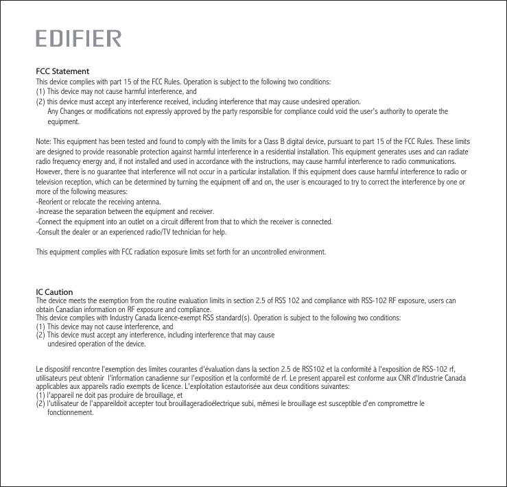 IC CautionThe device meets the exemption from the routine evaluation limits in section 2.5 of RSS 102 and compliance with RSS-102 RF exposure, users can obtain Canadian information on RF exposure and compliance.This device complies with Industry Canada licence-exempt RSS standard(s). Operation is subject to the following two conditions:(1) This device may not cause interference, and (2) This device must accept any interference, including interference that may cause       undesired operation of the device.    Le dispositif rencontre l&apos;exemption des limites courantes d&apos;évaluation dans la section 2.5 de RSS102 et la conformité à l&apos;exposition de RSS-102 rf, utilisateurs peut obtenir  l&apos;information canadienne sur l&apos;exposition et la conformité de rf. Le present appareil est conforme aux CNR d&apos;Industrie Canada applicables aux appareils radio exempts de licence. L&apos;exploitation estautorisée aux deux conditions suivantes:(1) l&apos;appareil ne doit pas produire de brouillage, et(2) l&apos;utilisateur de l&apos;appareildoit accepter tout brouillageradioélectrique subi, mêmesi le brouillage est susceptible d&apos;en compromettre le      fonctionnement. FCC StatementThis device complies with part 15 of the FCC Rules. Operation is subject to the following two conditions: (1) This device may not cause harmful interference, and(2) this device must accept any interference received, including interference that may cause undesired operation.      Any Changes or modifications not expressly approved by the party responsible for compliance could void the user&apos;s authority to operate the      equipment.Note: This equipment has been tested and found to comply with the limits for a Class B digital device, pursuant to part 15 of the FCC Rules. These limits are designed to provide reasonable protection against harmful interference in a residential installation. This equipment generates uses and can radiate radio frequency energy and, if not installed and used in accordance with the instructions, may cause harmful interference to radio communications. However, there is no guarantee that interference will not occur in a particular installation. If this equipment does cause harmful interference to radio or television reception, which can be determined by turning the equipment off and on, the user is encouraged to try to correct the interference by one or more of the following measures:-Reorient or relocate the receiving antenna.-Increase the separation between the equipment and receiver.-Connect the equipment into an outlet on a circuit different from that to which the receiver is connected.-Consult the dealer or an experienced radio/TV technician for help.This equipment complies with FCC radiation exposure limits set forth for an uncontrolled environment. 