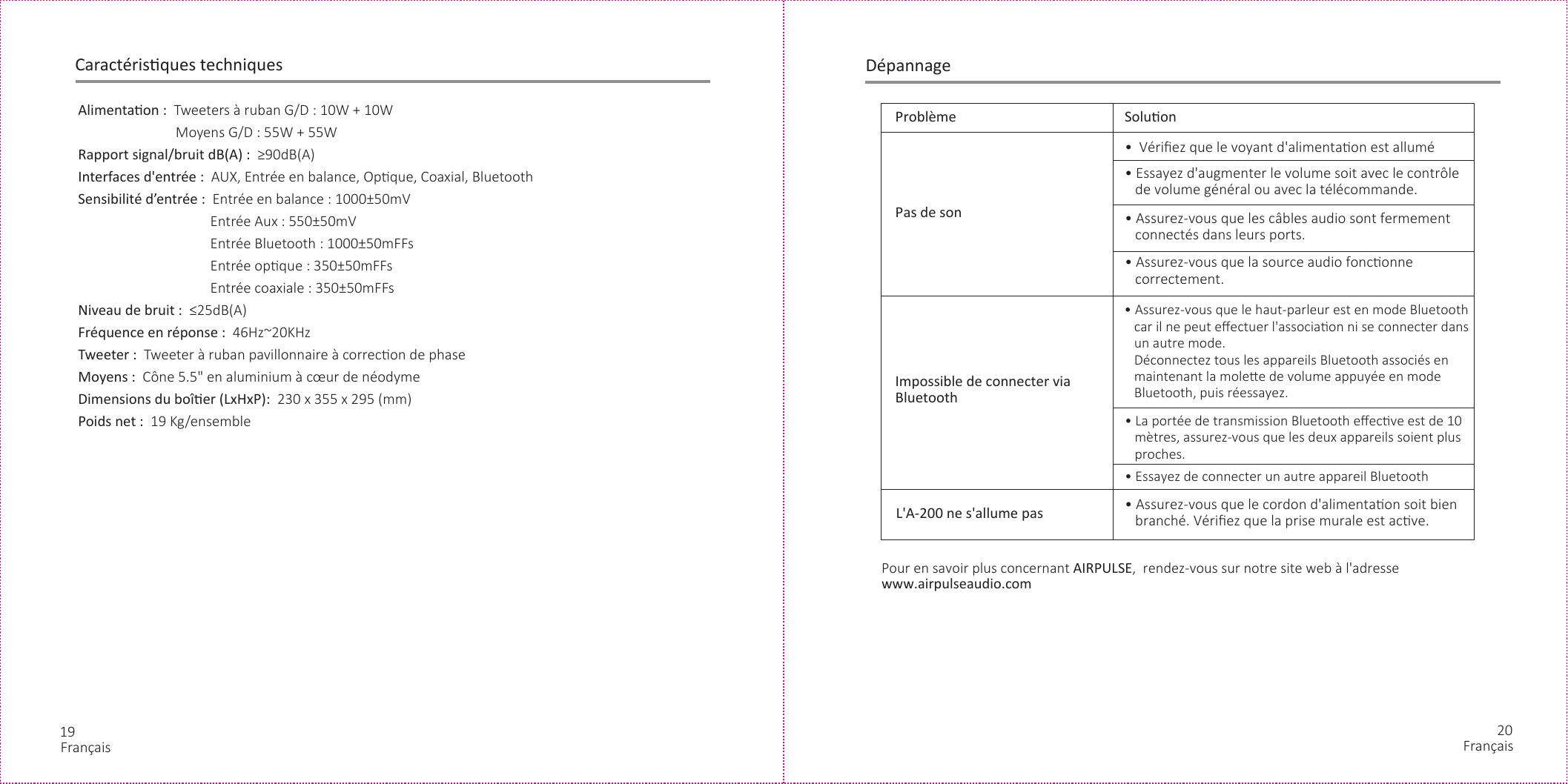 19 20DépannageFrançaisCaractérisques techniquesAlimentaon :  Tweeters à ruban G/D : 10W + 10W              Moyens G/D : 55W + 55WRapport signal/bruit dB(A) :  ≥90dB(A)Interfaces d&apos;entrée :  AUX, Entrée en balance, Opque, Coaxial, BluetoothSensibilité d’entrée :  Entrée en balance : 1000±50mV          Entrée Aux : 550±50mV          Entrée Bluetooth : 1000±50mFFs          Entrée opque : 350±50mFFs          Entrée coaxiale : 350±50mFFsNiveau de bruit :  ≤25dB(A)Fréquence en réponse :  46Hz~20KHzTweeter :  Tweeter à ruban pavillonnaire à correcon de phaseMoyens :  Cône 5.5&quot; en aluminium à cœur de néodyme Dimensions du boîer (LxHxP):  230 x 355 x 295 (mm)Poids net :  19 Kg/ensemble  Problème Soluon•  Vériﬁez que le voyant d&apos;alimentaon est allumé• Essayez d&apos;augmenter le volume soit avec le contrôle    de volume général ou avec la télécommande.• Assurez-vous que les câbles audio sont fermement    connectés dans leurs ports.• Assurez-vous que la source audio fonconne    correctement.• La portée de transmission Bluetooth eﬀecve est de 10    mètres, assurez-vous que les deux appareils soient plus    proches.• Essayez de connecter un autre appareil Bluetooth• Assurez-vous que le cordon d&apos;alimentaon soit bien    branché. Vériﬁez que la prise murale est acve.Pas de sonImpossible de connecter via BluetoothL&apos;A-200 ne s&apos;allume pasPour en savoir plus concernant AIRPULSE,  rendez-vous sur notre site web à l&apos;adresse www.airpulseaudio.com• Assurez-vous que le haut-parleur est en mode Bluetooth    car il ne peut eﬀectuer l&apos;associaon ni se connecter dans    un autre mode.    Déconnectez tous les appareils Bluetooth associés en    maintenant la molee de volume appuyée en mode    Bluetooth, puis réessayez.Français