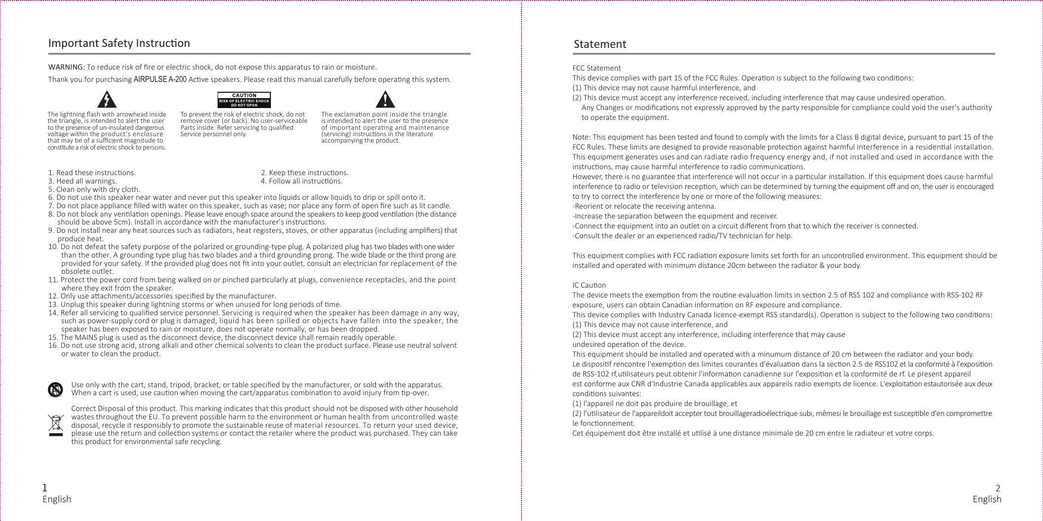 121. Read these instrucons.                                                                   2. Keep these instrucons.3. Heed all warnings.                                                                             4. Follow all instrucons.5. Clean only with dry cloth.6. Do not use this speaker near water and never put this speaker into liquids or allow liquids to drip or spill onto it. 7. Do not place appliance ﬁlled with water on this speaker, such as vase; nor place any form of open ﬁre such as lit candle.8. Do not block any venlaon openings. Please leave enough space around the speakers to keep good venlaon (the distance     should be above 5cm). Install in accordance with the manufacturer’s instrucons.9. Do not install near any heat sources such as radiators, heat registers, stoves, or other apparatus (including ampliﬁers) that      produce heat.10. Do not defeat the safety purpose of the polarized or grounding-type plug. A polarized plug has two blades with one wider       than the other. A grounding type plug has two blades and a third grounding prong. The wide blade or the third prong are        provided for your safety. If the provided plug does not ﬁt into your outlet, consult an electrician for replacement of the        obsolete outlet.11. Protect the power cord from being walked on or pinched parcularly at plugs, convenience receptacles, and the point       where they exit from the speaker.12. Only use aachments/accessories speciﬁed by the manufacturer.13. Unplug this speaker during lightning storms or when unused for long periods of me.14. Refer all servicing to qualiﬁed service personnel. Servicing is required when the speaker has been damage in any way,        such as power-supply cord or plug is damaged, liquid has been spilled or objects have fallen into the speaker, the       speaker has been exposed to rain or moisture, does not operate normally, or has been dropped.15. The MAINS plug is used as the disconnect device, the disconnect device shall remain readily operable.16. Do not use strong acid, strong alkali and other chemical solvents to clean the product surface. Please use neutral solvent       or water to clean the product.WARNING: To reduce risk of ﬁre or electric shock, do not expose this apparatus to rain or moisture.Thank you for purchasing AIRPULSE A-200 Acve speakers. Please read this manual carefully before operang this system.Correct Disposal of this product. This marking indicates that this product should not be disposed with other householdwastes throughout the EU. To prevent possible harm to the environment or human health from uncontrolled wastedisposal, recycle it responsibly to promote the sustainable reuse of material resources. To return your used device, please use the return and collecon systems or contact the retailer where the product was purchased. They can takethis product for environmental safe recycling.Use only with the cart, stand, tripod, bracket, or table speciﬁed by the manufacturer, or sold with the apparatus. When a cart is used, use cauon when moving the cart/apparatus combinaon to avoid injury from p-over. Important Safety InstruconTo prevent the risk of electric shock, do notremove cover (or back). No user-serviceableParts inside. Refer servicing to qualiﬁedService personnel only.The lightning ﬂash with arrowhead insidethe triangle, is intended to alert the userto the presence of un-insulated dangerousvoltage within the product&apos;s enclosurethat may be of a suﬃcient magnitude toconstute a risk of electric shock to persons.The exclamaon point inside the triangleis intended to alert the user to the presenceof important operang and maintenance(servicing) instrucons in the literatureaccompanying the product.FCC StatementThis device complies with part 15 of the FCC Rules. Operaon is subject to the following two condions:(1) This device may not cause harmful interference, and(2) This device must accept any interference received, including interference that may cause undesired operaon.     Any Changes or modiﬁcaons not expressly approved by the party responsible for compliance could void the user&apos;s authority     to operate the equipment.Note: This equipment has been tested and found to comply with the limits for a Class B digital device, pursuant to part 15 of theFCC Rules. These limits are designed to provide reasonable protecon against harmful interference in a residenal installaon. This equipment generates uses and can radiate radio frequency energy and, if not installed and used in accordance with the instrucons, may cause harmful interference to radio communicaons.However, there is no guarantee that interference will not occur in a parcular installaon. If this equipment does cause harmful interference to radio or television recepon, which can be determined by turning the equipment oﬀ and on, the user is encouraged to try to correct the interference by one or more of the following measures:-Reorient or relocate the receiving antenna.-Increase the separaon between the equipment and receiver.-Connect the equipment into an outlet on a circuit diﬀerent from that to which the receiver is connected.-Consult the dealer or an experienced radio/TV technician for help.This equipment complies with FCC radiaon exposure limits set forth for an uncontrolled environment. This equipment should be installed and operated with minimum distance 20cm between the radiator &amp; your body.IC CauonThe device meets the exempon from the roune evaluaon limits in secon 2.5 of RSS 102 and compliance with RSS-102 RF exposure, users can obtain Canadian informaon on RF exposure and compliance.This device complies with Industry Canada licence-exempt RSS standard(s). Operaon is subject to the following two condions:(1) This device may not cause interference, and(2) This device must accept any interference, including interference that may causeundesired operaon of the device.This equipment should be installed and operated with a minumum distance of 20 cm between the radiator and your body.Le disposif rencontre l&apos;exempon des limites courantes d&apos;évaluaon dans la secon 2.5 de RSS102 et la conformité à l&apos;exposion de RSS-102 rf,ulisateurs peut obtenir l&apos;informaon canadienne sur l&apos;exposion et la conformité de rf. Le present appareil est conforme aux CNR d&apos;Industrie Canada applicables aux appareils radio exempts de licence. L&apos;exploitaon estautorisée aux deux condions suivantes:(1) l&apos;appareil ne doit pas produire de brouillage, et(2) l&apos;ulisateur de l&apos;appareildoit accepter tout brouillageradioélectrique subi, mêmesi le brouillage est suscepble d&apos;en compromere le fonconnement.Cet équipement doit être installé et ulisé à une distance minimale de 20 cm entre le radiateur et votre corps.StatementEnglish English