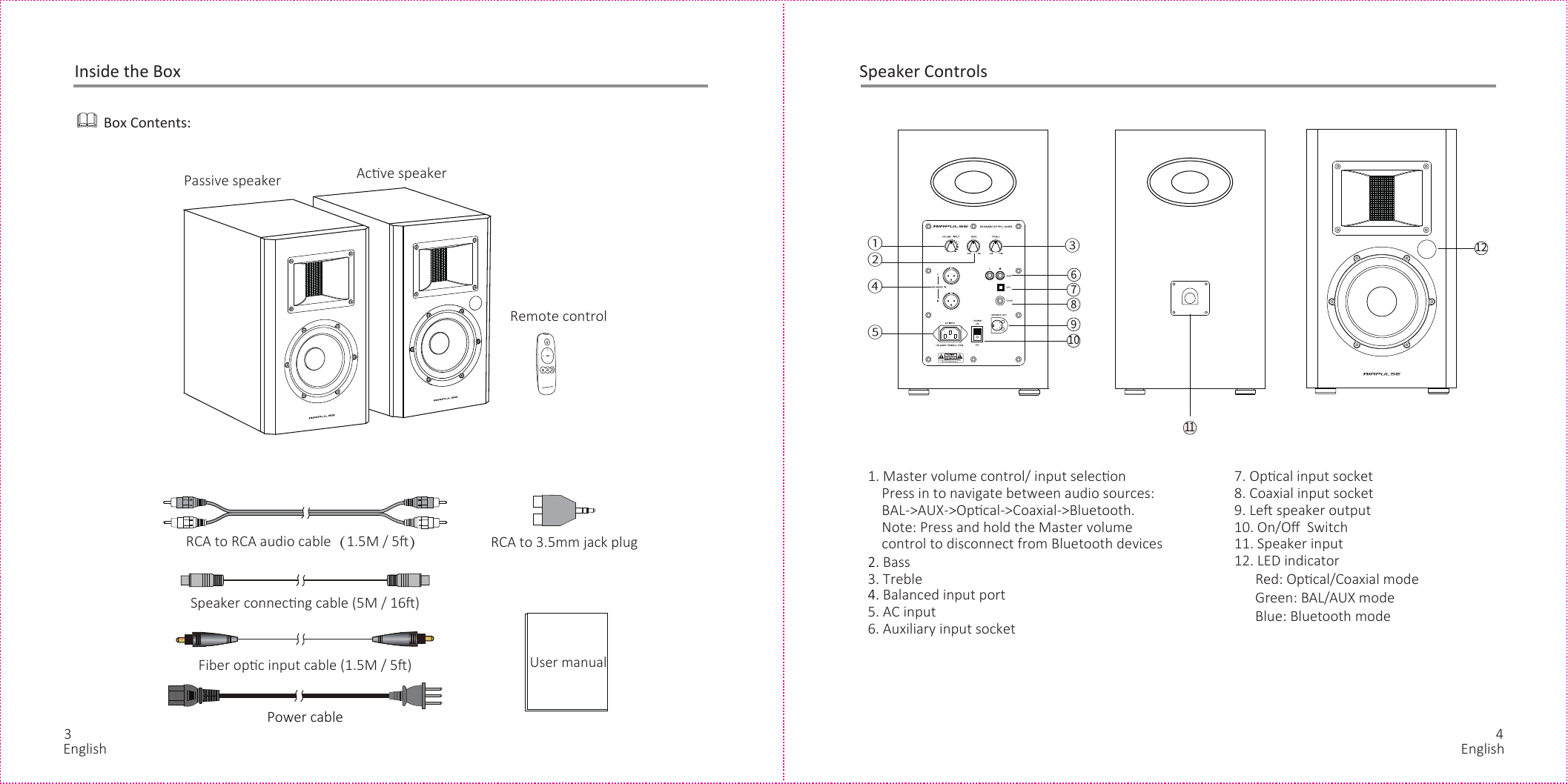 RCA to 3.5mm jack plugPower cable Inside the BoxBox Contents:RCA to RCA audio cable（1.5M / 5）Speaker connecng cable (5M / 16)Fiber opc input cable (1.5M / 5)Remote controlUser manualPassive speaker Acve speakerSpeaker Controls1. Master volume control/ input selecon    Press in to navigate between audio sources:     BAL-&gt;AUX-&gt;Opcal-&gt;Coaxial-&gt;Bluetooth.    Note: Press and hold the Master volume     control to disconnect from Bluetooth devices2. Bass3. Treble4. Balanced input port5. AC input6. Auxiliary input socket     7. Opcal input socket8. Coaxial input socket9. Le speaker output10. On/Oﬀ  Switch11. Speaker input12. LED indicator      Red: Opcal/Coaxial mode      Green: BAL/AUX mode      Blue: Bluetooth mode3 412②①③④⑤67891011English English