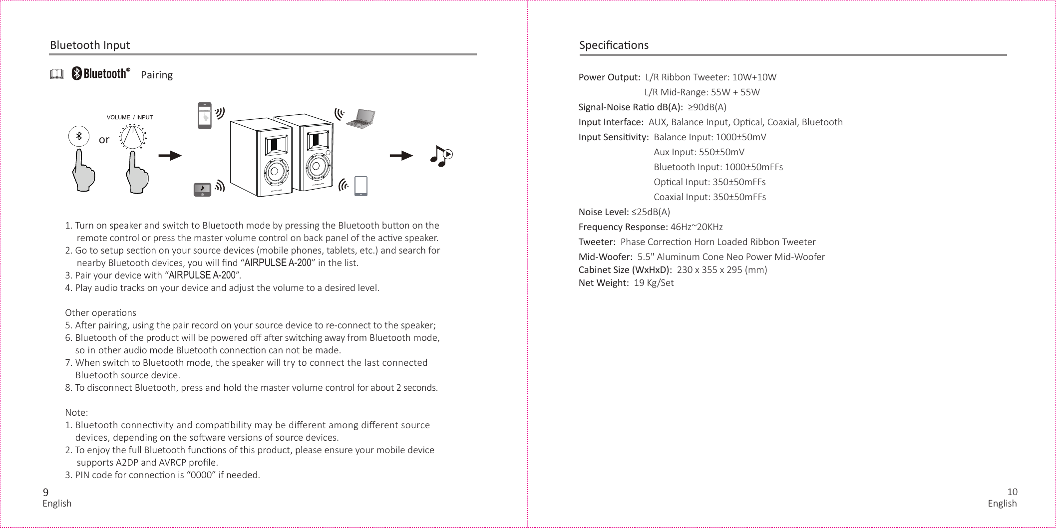 910orPower Output:  L/R Ribbon Tweeter: 10W+10W                            L/R Mid-Range: 55W + 55WSignal-Noise Rao dB(A):  ≥90dB(A)Input Interface:  AUX, Balance Input, Opcal, Coaxial, Bluetooth Input Sensivity:  Balance Input: 1000±50mV                                Aux Input: 550±50mV                                Bluetooth Input: 1000±50mFFs                                Opcal Input: 350±50mFFs                                Coaxial Input: 350±50mFFs Noise Level: ≤25dB(A)Frequency Response: 46Hz~20KHzTweeter:  Phase Correcon Horn Loaded Ribbon Tweeter Mid-Woofer:  5.5&quot; Aluminum Cone Neo Power Mid-WooferCabinet Size (WxHxD):  230 x 355 x 295 (mm) Net Weight:  19 Kg/Set  SpeciﬁcaonsPairingBluetooth Input1. Turn on speaker and switch to Bluetooth mode by pressing the Bluetooth buon on the     remote control or press the master volume control on back panel of the acve speaker.2. Go to setup secon on your source devices (mobile phones, tablets, etc.) and search for     nearby Bluetooth devices, you will ﬁnd “AIRPULSE A-200” in the list.3. Pair your device with “AIRPULSE A-200”.4. Play audio tracks on your device and adjust the volume to a desired level.Other operaons5. Aer pairing, using the pair record on your source device to re-connect to the speaker;6. Bluetooth of the product will be powered oﬀ aer switching away from Bluetooth mode,    so in other audio mode Bluetooth connecon can not be made.7. When switch to Bluetooth mode, the speaker will try to connect the last connected    Bluetooth source device.8. To disconnect Bluetooth, press and hold the master volume control for about 2 seconds.Note:1. Bluetooth connecvity and compability may be diﬀerent among diﬀerent source    devices, depending on the soware versions of source devices.2. To enjoy the full Bluetooth funcons of this product, please ensure your mobile device     supports A2DP and AVRCP proﬁle.3. PIN code for connecon is “0000” if needed.AIRPULSE MODEL-1English English