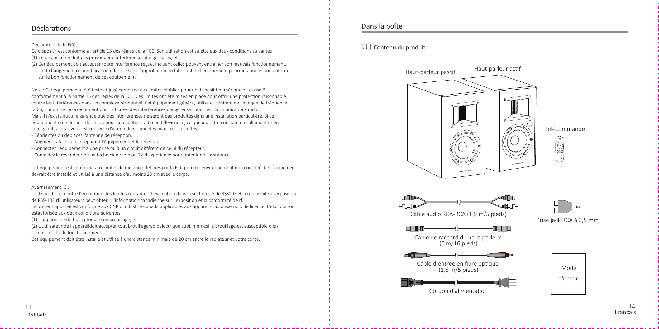 13 14DéclaraonsDéclaraon de la FCCCe disposif est conforme à l&apos;arcle 15 des règles de la FCC. Son ulisaon est sujee aux deux condions suivantes :(1) Ce disposif ne doit pas provoquer d’interférences dangereuses, et(2) Cet équipement doit accepter toute interférence reçue, incluant celles pouvant entraîner son mauvais fonconnement.      Tout changement ou modiﬁcaon eﬀectué sans l&apos;approbaon du fabricant de l&apos;équipement pourrait annuler son autorité       sur le bon fonconnement de cet équipement.Note : Cet équipement a été testé et jugé conforme aux limites établies pour un disposif numérique de classe B, conformément à la pare 15 des règles de la FCC. Ces limites ont été mises en place pour oﬀrir une protecon raisonnable contre les interférences dans un complexe résidenel. Cet équipement génère, ulise et conent de l&apos;énergie de fréquence radio, si inulisé incorrectement pourrait créer des interférences dangereuses pour les communicaons radio.Mais il n&apos;existe aucune garane que des interférences ne seront pas produites dans une installaon parculière. Si cet équipement crée des interférences pour la récepon radio ou télévisuelle, ce qui peut être constaté en l&apos;allumant et en l&apos;éteignant, alors il vous est conseillé d&apos;y remédier d&apos;une des manières suivantes :- Réorientez ou déplacez l&apos;antenne de récepon.- Augmentez la distance séparant l&apos;équipement et le récepteur.- Connectez l&apos;équipement à une prise ou à un circuit diﬀérent de celui du récepteur.- Contactez le revendeur ou un technicien radio ou TV d&apos;expérience pour obtenir de l&apos;assistance.Cet équipement est conforme aux limites de radiaon déﬁnies par la FCC pour un environnement non contrôlé. Cet équipement devrait être installé et ulisé à une distance d&apos;au moins 20 cm avec le corps.Averssement IC :Le disposif rencontre l&apos;exempon des limites courantes d&apos;évaluaon dans la secon 2.5 de RSS102 et la conformité à l&apos;exposion de RSS-102 rf, ulisateurs peut obtenir l&apos;informaon canadienne sur l&apos;exposion et la conformité de rf.Le present appareil est conforme aux CNR d&apos;Industrie Canada applicables aux appareils radio exempts de licence. L&apos;exploitaon estautorisée aux deux condions suivantes :(1) L&apos;appareil ne doit pas produire de brouillage, et(2) L&apos;ulisateur de l&apos;appareildoit accepter tout brouillageradioélectrique subi, mêmesi le brouillage est suscepble d&apos;en compromere le fonconnement.Cet équipement doit être installé et ulisé à une distance minimale de 20 cm entre le radiateur et votre corps.Prise jack RCA à 3,5 mmCordon d&apos;alimentaon Dans la boîteContenu du produit :Câble audio RCA-RCA (1.5 m/5 pieds)Câble de raccord du haut-parleur (5 m/16 pieds)Câble d’entrée en ﬁbre opque (1,5 m/5 pieds)TélécommandeMode d&apos;emploiHaut-parleur passif Haut-parleur acfFrançais Français