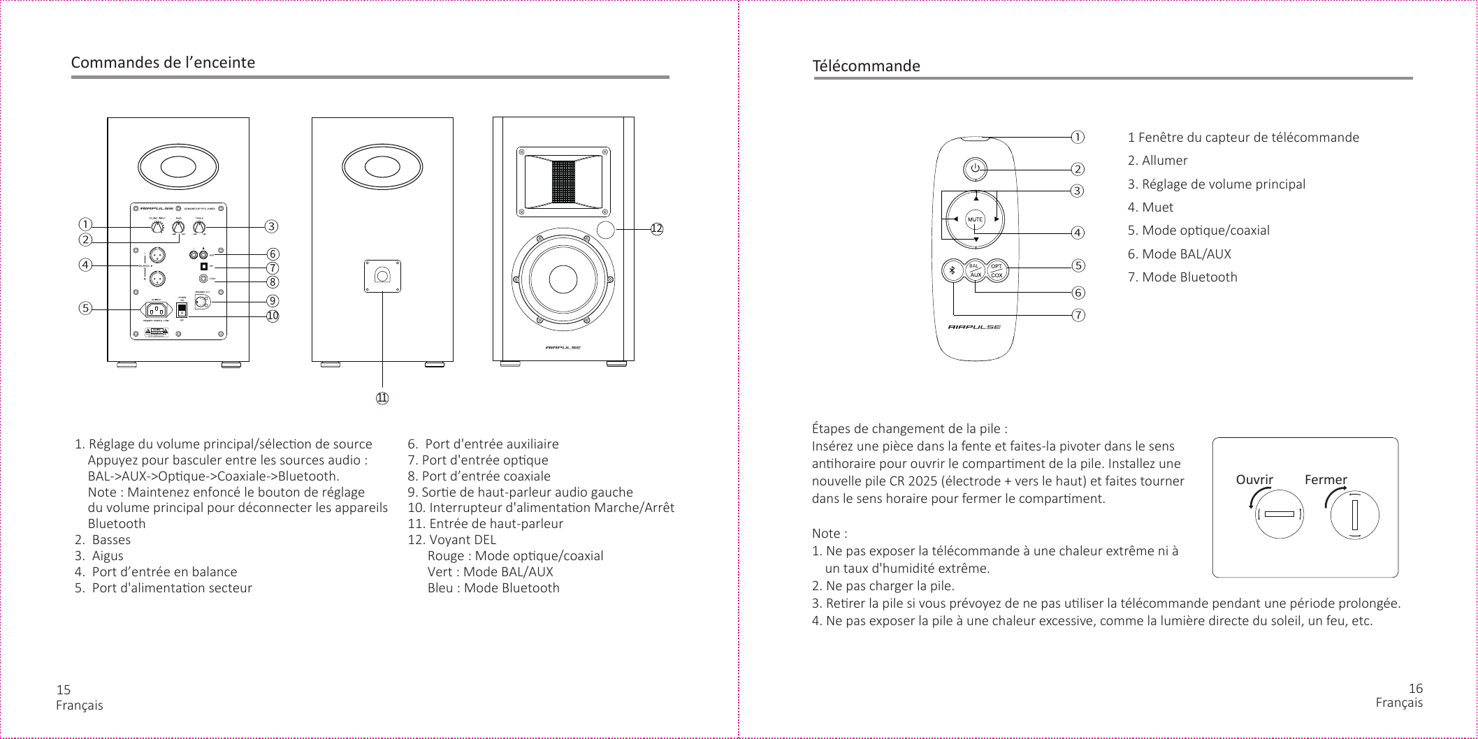 15 16Commandes de l’enceinte1. Réglage du volume principal/sélecon de source    Appuyez pour basculer entre les sources audio :    BAL-&gt;AUX-&gt;Opque-&gt;Coaxiale-&gt;Bluetooth.    Note : Maintenez enfoncé le bouton de réglage     du volume principal pour déconnecter les appareils     Bluetooth2.  Basses3.  Aigus4.  Port d’entrée en balance5.  Port d&apos;alimentaon secteur    6.  Port d&apos;entrée auxiliaire7. Port d&apos;entrée opque8. Port d’entrée coaxiale9. Sore de haut-parleur audio gauche10. Interrupteur d&apos;alimentaon Marche/Arrêt11. Entrée de haut-parleur12. Voyant DEL      Rouge : Mode opque/coaxial      Vert : Mode BAL/AUX      Bleu : Mode Bluetooth12②①③④⑤67891011②③ ④① ⑥⑤⑦ＢＡＬ1 Fenêtre du capteur de télécommande2. Allumer3. Réglage de volume principal4. Muet5. Mode opque/coaxial6. Mode BAL/AUX7. Mode BluetoothÉtapes de changement de la pile :Insérez une pièce dans la fente et faites-la pivoter dans le sens anhoraire pour ouvrir le comparment de la pile. Installez une nouvelle pile CR 2025 (électrode + vers le haut) et faites tourner dans le sens horaire pour fermer le comparment.Note :1. Ne pas exposer la télécommande à une chaleur extrême ni à     un taux d&apos;humidité extrême.2. Ne pas charger la pile.3. Rerer la pile si vous prévoyez de ne pas uliser la télécommande pendant une période prolongée.4. Ne pas exposer la pile à une chaleur excessive, comme la lumière directe du soleil, un feu, etc.Ouvrir FermerTélécommandeFrançais Français