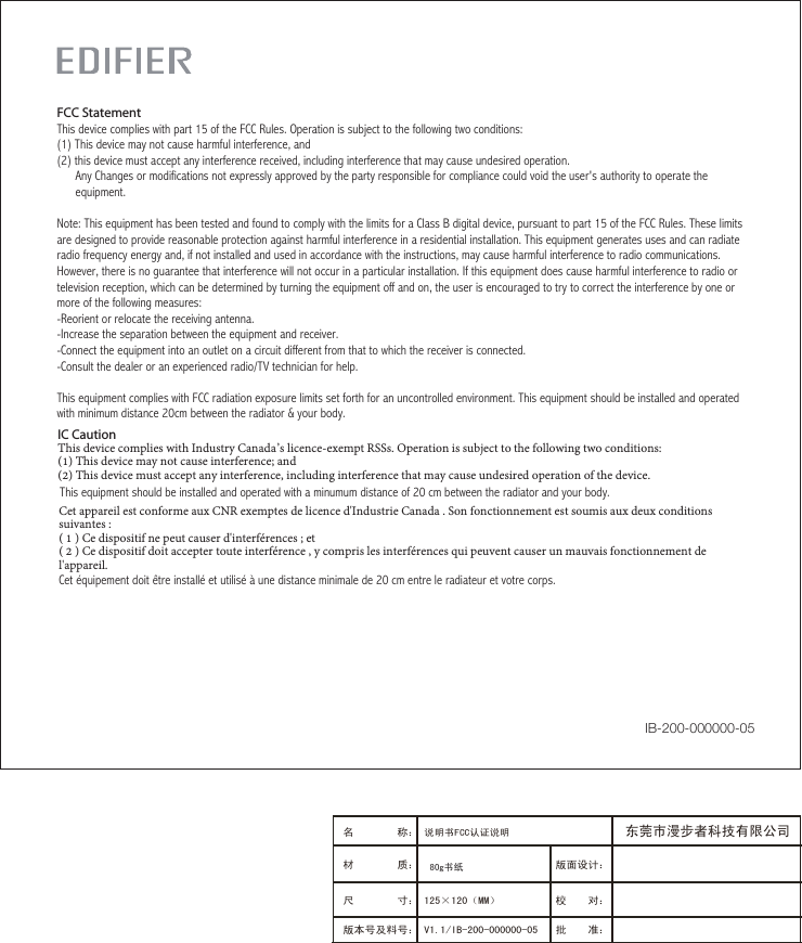 IC CautionThis device complies with Industry Canada’s licence-exempt RSSs. Operation is subject to the following two conditions: (1) This device may not cause interference; and (2) This device must accept any interference, including interference that may cause undesired operation of the device. This equipment should be installed and operated with a minumum distance of 20 cm between the radiator and your body.Cet appareil est conforme aux CNR exemptes de licence d&apos;Industrie Canada . Son fonctionnement est soumis aux deux conditions suivantes :( 1 ) Ce dispositif ne peut causer d&apos;interférences ; et( 2 ) Ce dispositif doit accepter toute interférence , y compris les interférences qui peuvent causer un mauvais fonctionnement de l&apos;appareil.Cet équipement doit être installé et utilisé à une distance minimale de 20 cm entre le radiateur et votre corps.FCC StatementThis device complies with part 15 of the FCC Rules. Operation is subject to the following two conditions: (1) This device may not cause harmful interference, and(2) this device must accept any interference received, including interference that may cause undesired operation.      Any Changes or modifications not expressly approved by the party responsible for compliance could void the user&apos;s authority to operate the      equipment.Note: This equipment has been tested and found to comply with the limits for a Class B digital device, pursuant to part 15 of the FCC Rules. These limits are designed to provide reasonable protection against harmful interference in a residential installation. This equipment generates uses and can radiate radio frequency energy and, if not installed and used in accordance with the instructions, may cause harmful interference to radio communications. However, there is no guarantee that interference will not occur in a particular installation. If this equipment does cause harmful interference to radio or television reception, which can be determined by turning the equipment off and on, the user is encouraged to try to correct the interference by one or more of the following measures:-Reorient or relocate the receiving antenna.-Increase the separation between the equipment and receiver.-Connect the equipment into an outlet on a circuit different from that to which the receiver is connected.-Consult the dealer or an experienced radio/TV technician for help.This equipment complies with FCC radiation exposure limits set forth for an uncontrolled environment. This equipment should be installed and operated with minimum distance 20cm between the radiator &amp; your body.IB-200-000000-05版面设计：版本号及料号： V1.1/IB-200-000000-05名 称： 说明书FCC认证说明材 质： 尺 寸： 125×120（MM）　　　 校    对：批    准：东莞市漫步者科技有限公司80g书纸