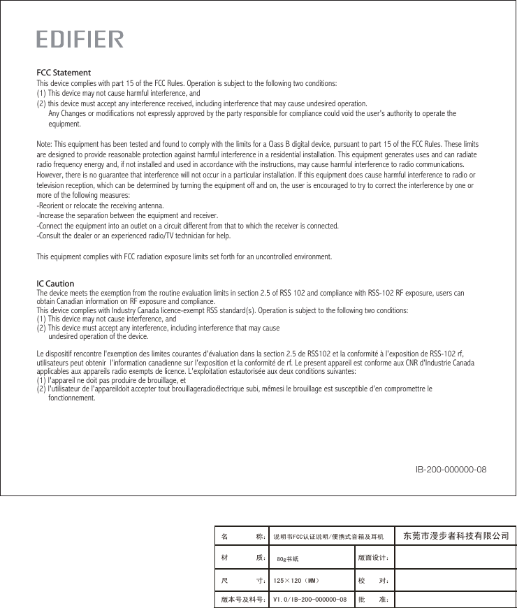 IC CautionThe device meets the exemption from the routine evaluation limits in section 2.5 of RSS 102 and compliance with RSS-102 RF exposure, users can obtain Canadian information on RF exposure and compliance.This device complies with Industry Canada licence-exempt RSS standard(s). Operation is subject to the following two conditions:(1) This device may not cause interference, and (2) This device must accept any interference, including interference that may cause       undesired operation of the device.    Le dispositif rencontre l&apos;exemption des limites courantes d&apos;évaluation dans la section 2.5 de RSS102 et la conformité à l&apos;exposition de RSS-102 rf, utilisateurs peut obtenir  l&apos;information canadienne sur l&apos;exposition et la conformité de rf. Le present appareil est conforme aux CNR d&apos;Industrie Canada applicables aux appareils radio exempts de licence. L&apos;exploitation estautorisée aux deux conditions suivantes:(1) l&apos;appareil ne doit pas produire de brouillage, et(2) l&apos;utilisateur de l&apos;appareildoit accepter tout brouillageradioélectrique subi, mêmesi le brouillage est susceptible d&apos;en compromettre le      fonctionnement. FCC StatementThis device complies with part 15 of the FCC Rules. Operation is subject to the following two conditions: (1) This device may not cause harmful interference, and(2) this device must accept any interference received, including interference that may cause undesired operation.      Any Changes or modifications not expressly approved by the party responsible for compliance could void the user&apos;s authority to operate the      equipment.Note: This equipment has been tested and found to comply with the limits for a Class B digital device, pursuant to part 15 of the FCC Rules. These limits are designed to provide reasonable protection against harmful interference in a residential installation. This equipment generates uses and can radiate radio frequency energy and, if not installed and used in accordance with the instructions, may cause harmful interference to radio communications. However, there is no guarantee that interference will not occur in a particular installation. If this equipment does cause harmful interference to radio or television reception, which can be determined by turning the equipment off and on, the user is encouraged to try to correct the interference by one or more of the following measures:-Reorient or relocate the receiving antenna.-Increase the separation between the equipment and receiver.-Connect the equipment into an outlet on a circuit different from that to which the receiver is connected.-Consult the dealer or an experienced radio/TV technician for help.This equipment complies with FCC radiation exposure limits set forth for an uncontrolled environment. IB-200-000000-08版面设计：版本号及料号： V1.0/IB-200-000000-08名        称： 说明书FCC认证说明/便携式音箱及耳机 材        质： 尺        寸： 125×120（MM）　　　 校    对：批    准：东莞市漫步者科技有限公司80g书纸