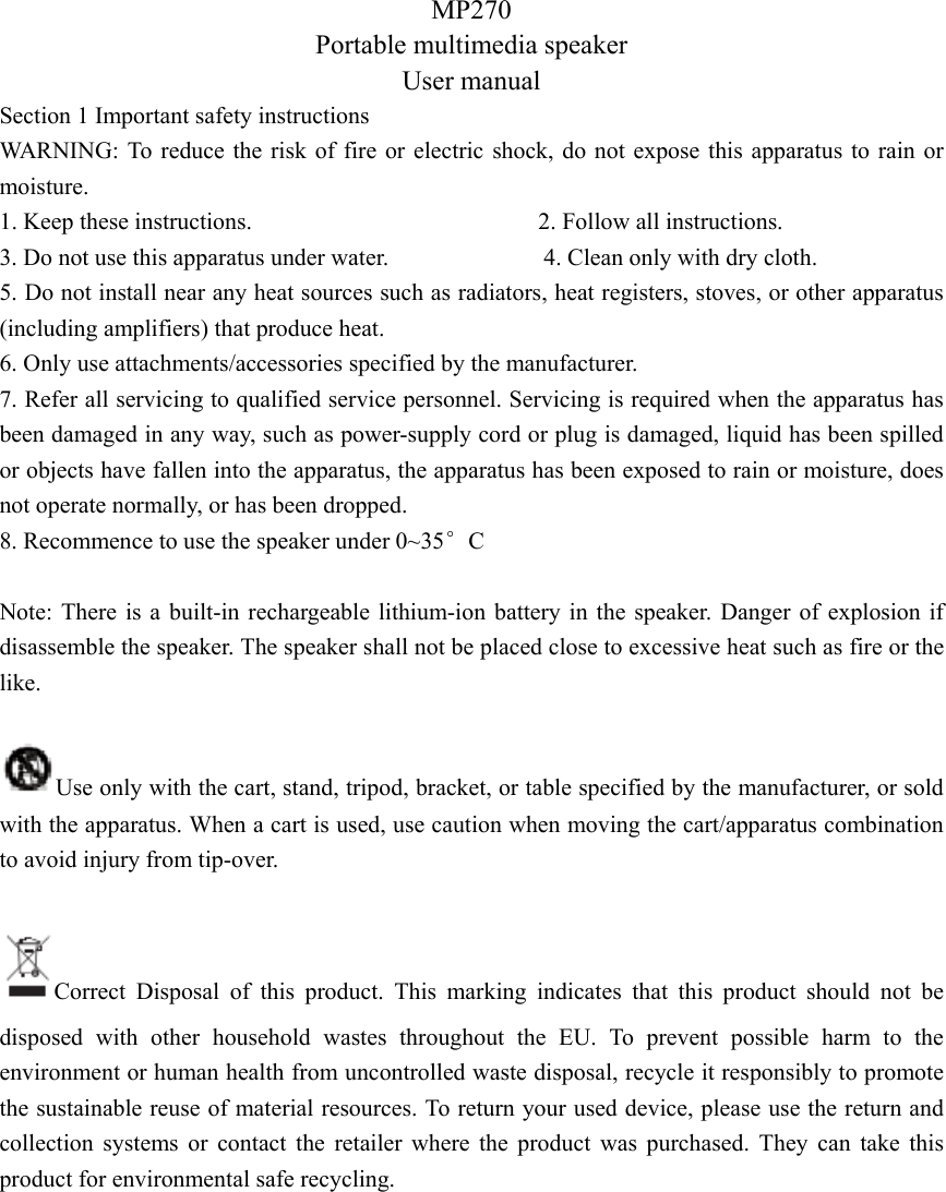 MP270 Portable multimedia speaker User manual Section 1 Important safety instructions WARNING: To reduce the risk of fire or electric shock, do not expose this apparatus to rain or moisture. 1. Keep these instructions.                        2. Follow all instructions. 3. Do not use this apparatus under water.             4. Clean only with dry cloth. 5. Do not install near any heat sources such as radiators, heat registers, stoves, or other apparatus (including amplifiers) that produce heat. 6. Only use attachments/accessories specified by the manufacturer. 7. Refer all servicing to qualified service personnel. Servicing is required when the apparatus has been damaged in any way, such as power-supply cord or plug is damaged, liquid has been spilled or objects have fallen into the apparatus, the apparatus has been exposed to rain or moisture, does not operate normally, or has been dropped. 8. Recommence to use the speaker under 0~35°C  Note: There is a built-in rechargeable lithium-ion battery in the speaker. Danger of explosion if disassemble the speaker. The speaker shall not be placed close to excessive heat such as fire or the like.  Use only with the cart, stand, tripod, bracket, or table specified by the manufacturer, or sold with the apparatus. When a cart is used, use caution when moving the cart/apparatus combination to avoid injury from tip-over.  Correct Disposal of this product. This marking indicates that this product should not be disposed with other household wastes throughout the EU. To prevent possible harm to the environment or human health from uncontrolled waste disposal, recycle it responsibly to promote the sustainable reuse of material resources. To return your used device, please use the return and collection systems or contact the retailer where the product was purchased. They can take this product for environmental safe recycling.           