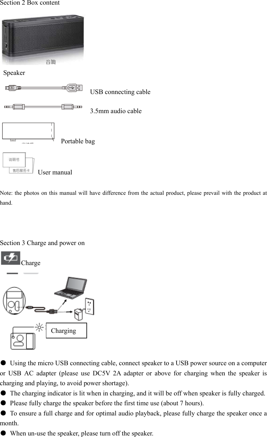 Section 2 Box content   Speaker   USB connecting cable   3.5mm audio cable  Portable bag  User manual  Note: the photos on this manual will have difference from the actual product, please prevail with the product at hand.    Section 3 Charge and power on Charge    ●  Using the micro USB connecting cable, connect speaker to a USB power source on a computer or USB AC adapter (please use DC5V 2A adapter or above for charging when the speaker is charging and playing, to avoid power shortage). ●  The charging indicator is lit when in charging, and it will be off when speaker is fully charged. ●  Please fully charge the speaker before the first time use (about 7 hours). ●  To ensure a full charge and for optimal audio playback, please fully charge the speaker once a month. ●  When un-use the speaker, please turn off the speaker. Charging 