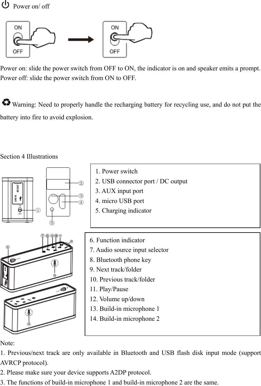  Power on/ off  Power on: slide the power switch from OFF to ON, the indicator is on and speaker emits a prompt. Power off: slide the power switch from ON to OFF.  Warning: Need to properly handle the recharging battery for recycling use, and do not put the battery into fire to avoid explosion.    Section 4 Illustrations     Note: 1. Previous/next track are only available in Bluetooth and USB flash disk input mode (support AVRCP protocol). 2. Please make sure your device supports A2DP protocol. 3. The functions of build-in microphone 1 and build-in microphone 2 are the same.     1. Power switch 2. USB connector port / DC output 3. AUX input port 4. micro USB port 5. Charging indicator  6. Function indicator 7. Audio source input selector 8. Bluetooth phone key 9. Next track/folder   10. Previous track/folder 11. Play/Pause 12. Volume up/down 13. Build-in microphone 1 14. Build-in microphone 2  