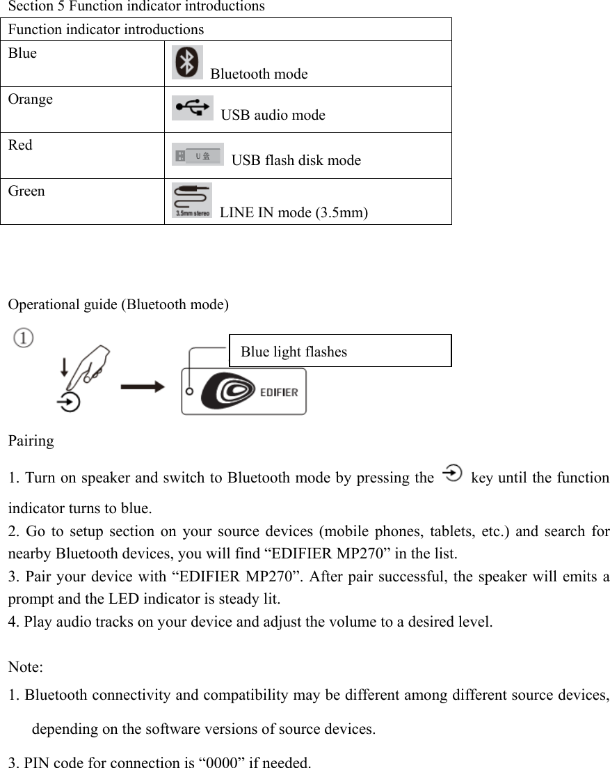 Section 5 Function indicator introductions Function indicator introductions Blue  Bluetooth mode Orange  USB audio mode Red   USB flash disk mode Green   LINE IN mode (3.5mm)    Operational guide (Bluetooth mode)   Pairing 1. Turn on speaker and switch to Bluetooth mode by pressing the   key until the function indicator turns to blue. 2. Go to setup section on your source devices (mobile phones, tablets, etc.) and search for nearby Bluetooth devices, you will find “EDIFIER MP270” in the list. 3. Pair your device with “EDIFIER MP270”. After pair successful, the speaker will emits a prompt and the LED indicator is steady lit. 4. Play audio tracks on your device and adjust the volume to a desired level.  Note: 1. Bluetooth connectivity and compatibility may be different among different source devices, depending on the software versions of source devices. 3. PIN code for connection is “0000” if needed.           Blue light flashes 