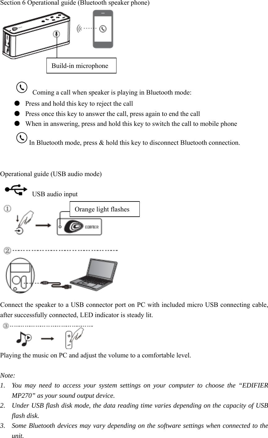 Section 6 Operational guide (Bluetooth speaker phone)     Coming a call when speaker is playing in Bluetooth mode: ●  Press and hold this key to reject the call ●  Press once this key to answer the call, press again to end the call ●  When in answering, press and hold this key to switch the call to mobile phone In Bluetooth mode, press &amp; hold this key to disconnect Bluetooth connection.   Operational guide (USB audio mode)   USB audio input  Connect the speaker to a USB connector port on PC with included micro USB connecting cable, after successfully connected, LED indicator is steady lit.  Playing the music on PC and adjust the volume to a comfortable level.  Note: 1. You may need to access your system settings on your computer to choose the “EDIFIER MP270” as your sound output device. 2. Under USB flash disk mode, the data reading time varies depending on the capacity of USB flash disk. 3. Some Bluetooth devices may vary depending on the software settings when connected to the unit.   Build-in microphone Orange light flashes 