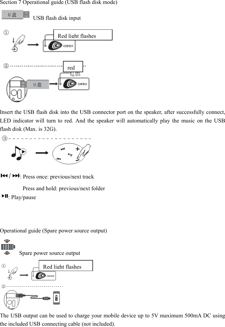  Section 7 Operational guide (USB flash disk mode)   USB flash disk input  Insert the USB flash disk into the USB connector port on the speaker, after successfully connect, LED indicator will turn to red. And the speaker will automatically play the music on the USB flash disk (Max. is 32G).  : Press once: previous/next track         Press and hold: previous/next folder : Play/pause    Operational guide (Spare power source output)   Spare power source output  The USB output can be used to charge your mobile device up to 5V maximum 500mA DC using the included USB connecting cable (not included).     Redlight flashesredRedlight flashes