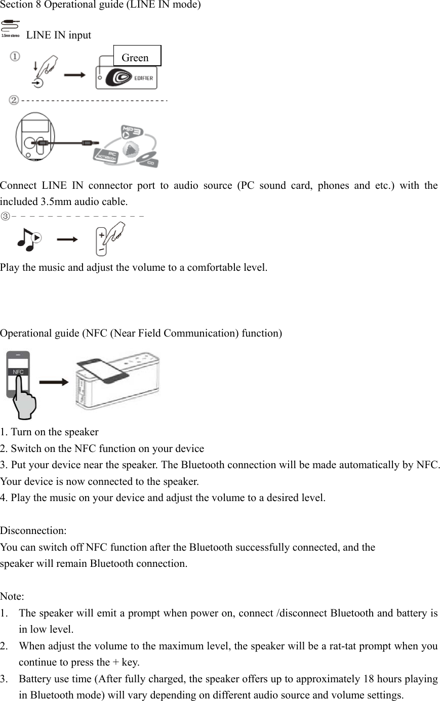 Section 8 Operational guide (LINE IN mode)   LINE IN input   Connect LINE IN connector port to audio source (PC sound card, phones and etc.) with the included 3.5mm audio cable.  Play the music and adjust the volume to a comfortable level.    Operational guide (NFC (Near Field Communication) function)  1. Turn on the speaker 2. Switch on the NFC function on your device 3. Put your device near the speaker. The Bluetooth connection will be made automatically by NFC. Your device is now connected to the speaker. 4. Play the music on your device and adjust the volume to a desired level.  Disconnection: You can switch off NFC function after the Bluetooth successfully connected, and the speaker will remain Bluetooth connection.  Note: 1. The speaker will emit a prompt when power on, connect /disconnect Bluetooth and battery is in low level. 2. When adjust the volume to the maximum level, the speaker will be a rat-tat prompt when you continue to press the + key. 3. Battery use time (After fully charged, the speaker offers up to approximately 18 hours playing in Bluetooth mode) will vary depending on different audio source and volume settings.  Green