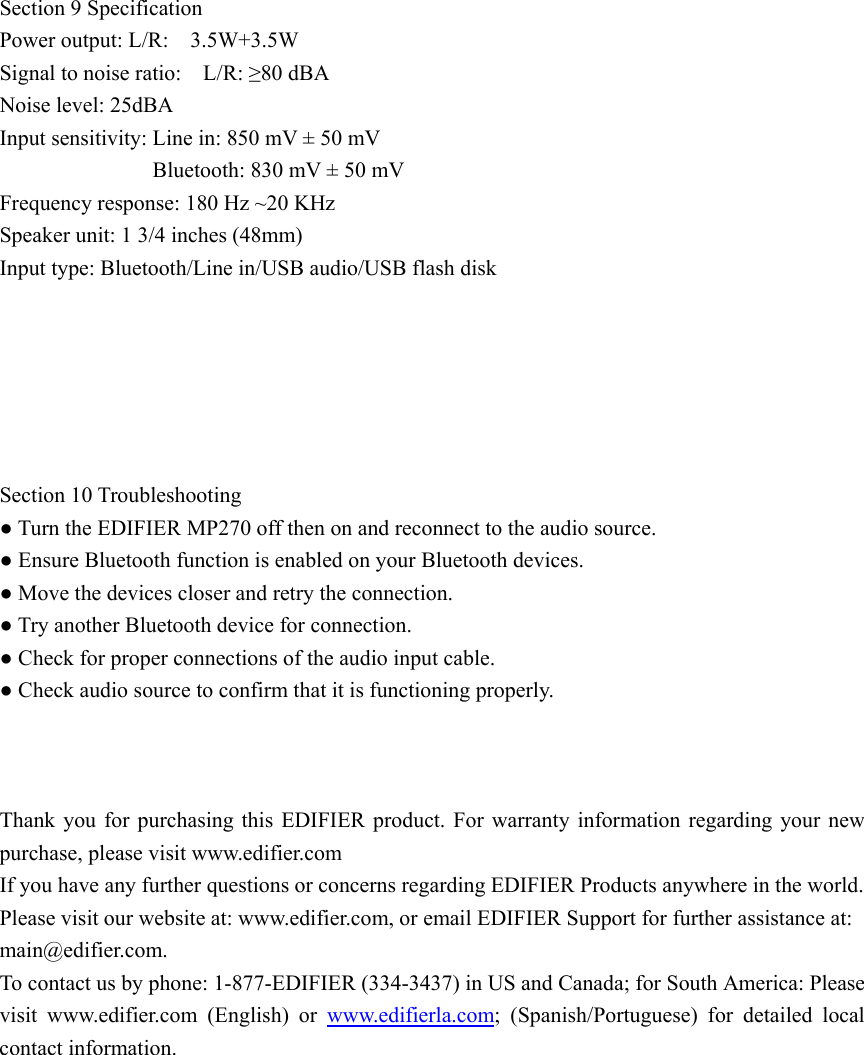  Section 9 Specification Power output: L/R:    3.5W+3.5W   Signal to noise ratio:    L/R: ≥80 dBA Noise level: 25dBA Input sensitivity: Line in: 850 mV ± 50 mV   Bluetooth: 830 mV ± 50 mV Frequency response: 180 Hz ~20 KHz   Speaker unit: 1 3/4 inches (48mm) Input type: Bluetooth/Line in/USB audio/USB flash disk       Section 10 Troubleshooting ● Turn the EDIFIER MP270 off then on and reconnect to the audio source. ● Ensure Bluetooth function is enabled on your Bluetooth devices. ● Move the devices closer and retry the connection. ● Try another Bluetooth device for connection. ● Check for proper connections of the audio input cable. ● Check audio source to confirm that it is functioning properly.    Thank you for purchasing this EDIFIER product. For warranty information regarding your new purchase, please visit www.edifier.com If you have any further questions or concerns regarding EDIFIER Products anywhere in the world. Please visit our website at: www.edifier.com, or email EDIFIER Support for further assistance at: main@edifier.com. To contact us by phone: 1-877-EDIFIER (334-3437) in US and Canada; for South America: Please visit www.edifier.com (English) or www.edifierla.com; (Spanish/Portuguese) for detailed local contact information.           