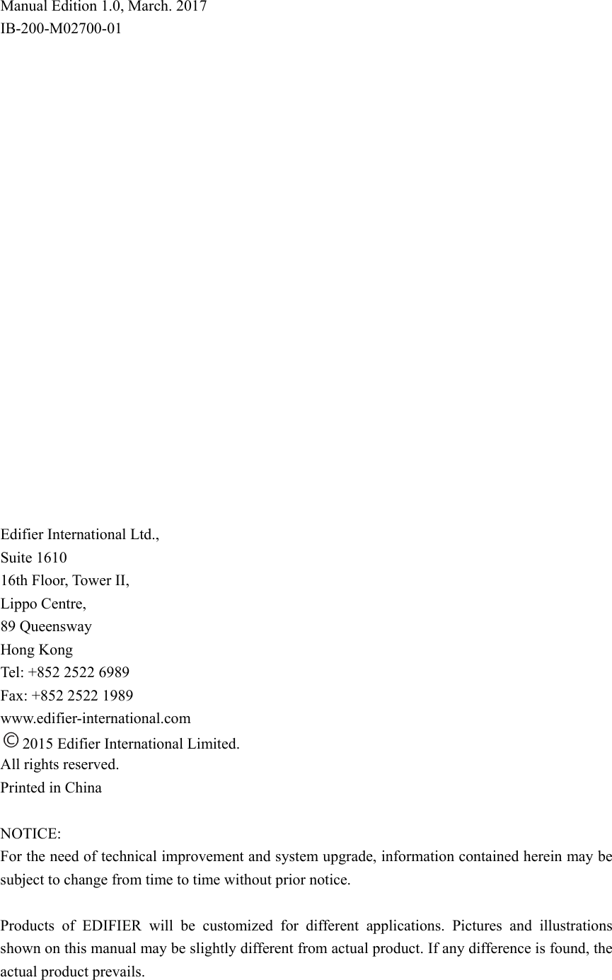  Manual Edition 1.0, March. 2017 IB-200-M02700-01                      Edifier International Ltd., Suite 1610 16th Floor, Tower II, Lippo Centre, 89 Queensway Hong Kong Tel: +852 2522 6989 Fax: +852 2522 1989 www.edifier-international.com 2015 Edifier International Limited. All rights reserved. Printed in China  NOTICE: For the need of technical improvement and system upgrade, information contained herein may be subject to change from time to time without prior notice.  Products of EDIFIER will be customized for different applications. Pictures and illustrations shown on this manual may be slightly different from actual product. If any difference is found, the actual product prevails. 