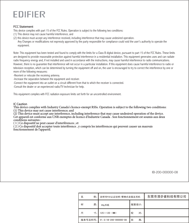 IC CautionThis device complies with Industry Canada’s licence-exempt RSSs. Operation is subject to the following two conditions: (1) This device may not cause interference; and (2) This device must accept any interference, including interference that may cause undesired operation of the device. Cet appareil est conforme aux CNR exemptes de licence d&apos;Industrie Canada . Son fonctionnement est soumis aux deux conditions suivantes :( 1 ) Ce dispositif ne peut causer d&apos;interférences ; et( 2 ) Ce dispositif doit accepter toute interférence , y compris les interférences qui peuvent causer un mauvais fonctionnement de l&apos;appareil.FCC StatementThis device complies with part 15 of the FCC Rules. Operation is subject to the following two conditions: (1) This device may not cause harmful interference, and(2) this device must accept any interference received, including interference that may cause undesired operation.      Any Changes or modifications not expressly approved by the party responsible for compliance could void the user&apos;s authority to operate the      equipment.Note: This equipment has been tested and found to comply with the limits for a Class B digital device, pursuant to part 15 of the FCC Rules. These limits are designed to provide reasonable protection against harmful interference in a residential installation. This equipment generates uses and can radiate radio frequency energy and, if not installed and used in accordance with the instructions, may cause harmful interference to radio communications. However, there is no guarantee that interference will not occur in a particular installation. If this equipment does cause harmful interference to radio or television reception, which can be determined by turning the equipment off and on, the user is encouraged to try to correct the interference by one or more of the following measures:-Reorient or relocate the receiving antenna.-Increase the separation between the equipment and receiver.-Connect the equipment into an outlet on a circuit different from that to which the receiver is connected.-Consult the dealer or an experienced radio/TV technician for help.This equipment complies with FCC radiation exposure limits set forth for an uncontrolled environment. IB-200-000000-08版面设计：版本号及料号： V1.0/IB-200-000000-08名 称： 说明书FCC认证说明/便携式音箱及耳机 材 质： 尺 寸： 125×120（MM）　　　 校    对：批    准：东莞市漫步者科技有限公司80g书纸