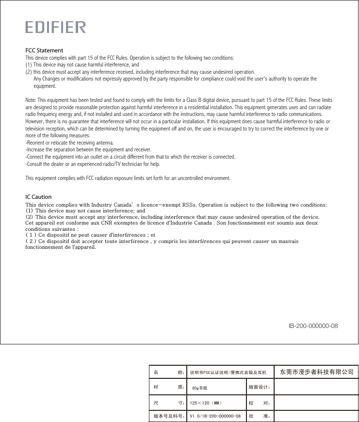 IC Caution This device complies with Industry Canada’s licence-exempt RSSs. Operation is subject to the following two conditions: (1) This device may not cause interference; and (2) This device must accept any interference, including interference that may cause undesired operation of the device. Cet appareil est conforme aux CNR exemptes de licence d&apos;Industrie Canada . Son fonctionnement est soumis aux deux conditions suivantes :( 1 ) Ce dispositif ne peut causer d&apos;interférences ; et( 2 ) Ce dispositif doit accepter toute interférence , y compris les interférences qui peuvent causer un mauvais fonctionnement de l&apos;appareil.   FCC StatementThis device complies with part 15 of the FCC Rules. Operation is subject to the following two conditions: (1) This device may not cause harmful interference, and(2) this device must accept any interference received, including interference that may cause undesired operation.      Any Changes or modifications not expressly approved by the party responsible for compliance could void the user&apos;s authority to operate the      equipment.Note: This equipment has been tested and found to comply with the limits for a Class B digital device, pursuant to part 15 of the FCC Rules. These limits are designed to provide reasonable protection against harmful interference in a residential installation. This equipment generates uses and can radiate radio frequency energy and, if not installed and used in accordance with the instructions, may cause harmful interference to radio communications. However, there is no guarantee that interference will not occur in a particular installation. If this equipment does cause harmful interference to radio or television reception, which can be determined by turning the equipment off and on, the user is encouraged to try to correct the interference by one or more of the following measures:-Reorient or relocate the receiving antenna.-Increase the separation between the equipment and receiver.-Connect the equipment into an outlet on a circuit different from that to which the receiver is connected.-Consult the dealer or an experienced radio/TV technician for help.This equipment complies with FCC radiation exposure limits set forth for an uncontrolled environment. IB-200-000000-08版面设计：版本号及料号： V1.0/IB-200-000000-08名 称： 说明书FCC认证说明/便携式音箱及耳机 材 质： 尺 寸： 125×120（MM）　　　 校    对：批    准：东莞市漫步者科技有限公司80g书纸