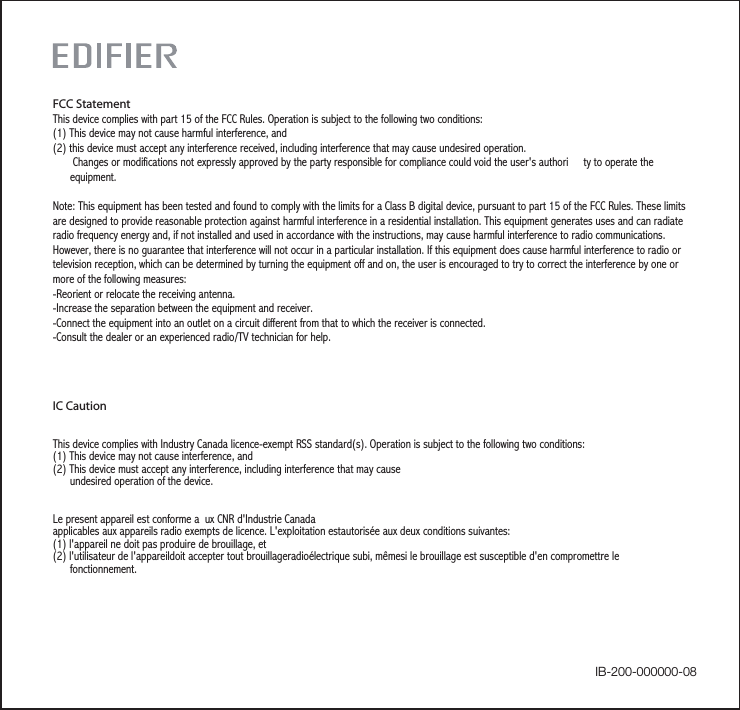 IC CautionThis device complies with Industry Canada licence-exempt RSS standard(s). Operation is subject to the following two conditions:(1) This device may not cause interference, and (2) This device must accept any interference, including interference that may cause       undesired operation of the device.    Le present appareil est conforme a ux CNR d&apos;Industrie Canada applicables aux appareils radio exempts de licence. L&apos;exploitation estautorisée aux deux conditions suivantes:(1) l&apos;appareil ne doit pas produire de brouillage, et(2) l&apos;utilisateur de l&apos;appareildoit accepter tout brouillageradioélectrique subi, mêmesi le brouillage est susceptible d&apos;en compromettre le      fonctionnement. FCC StatementThis device complies with part 15 of the FCC Rules. Operation is subject to the following two conditions: (1) This device may not cause harmful interference, and(2) this device must accept any interference received, including interference that may cause undesired operation.       Changes or modifications not expressly approved by the party responsible for compliance could void the user&apos;s authori ty to operate the      equipment.Note: This equipment has been tested and found to comply with the limits for a Class B digital device, pursuant to part 15 of the FCC Rules. These limits are designed to provide reasonable protection against harmful interference in a residential installation. This equipment generates uses and can radiate radio frequency energy and, if not installed and used in accordance with the instructions, may cause harmful interference to radio communications. However, there is no guarantee that interference will not occur in a particular installation. If this equipment does cause harmful interference to radio or television reception, which can be determined by turning the equipment off and on, the user is encouraged to try to correct the interference by one or more of the following measures:-Reorient or relocate the receiving antenna.-Increase the separation between the equipment and receiver.-Connect the equipment into an outlet on a circuit different from that to which the receiver is connected.-Consult the dealer or an experienced radio/TV technician for help.IB-200-000000-08