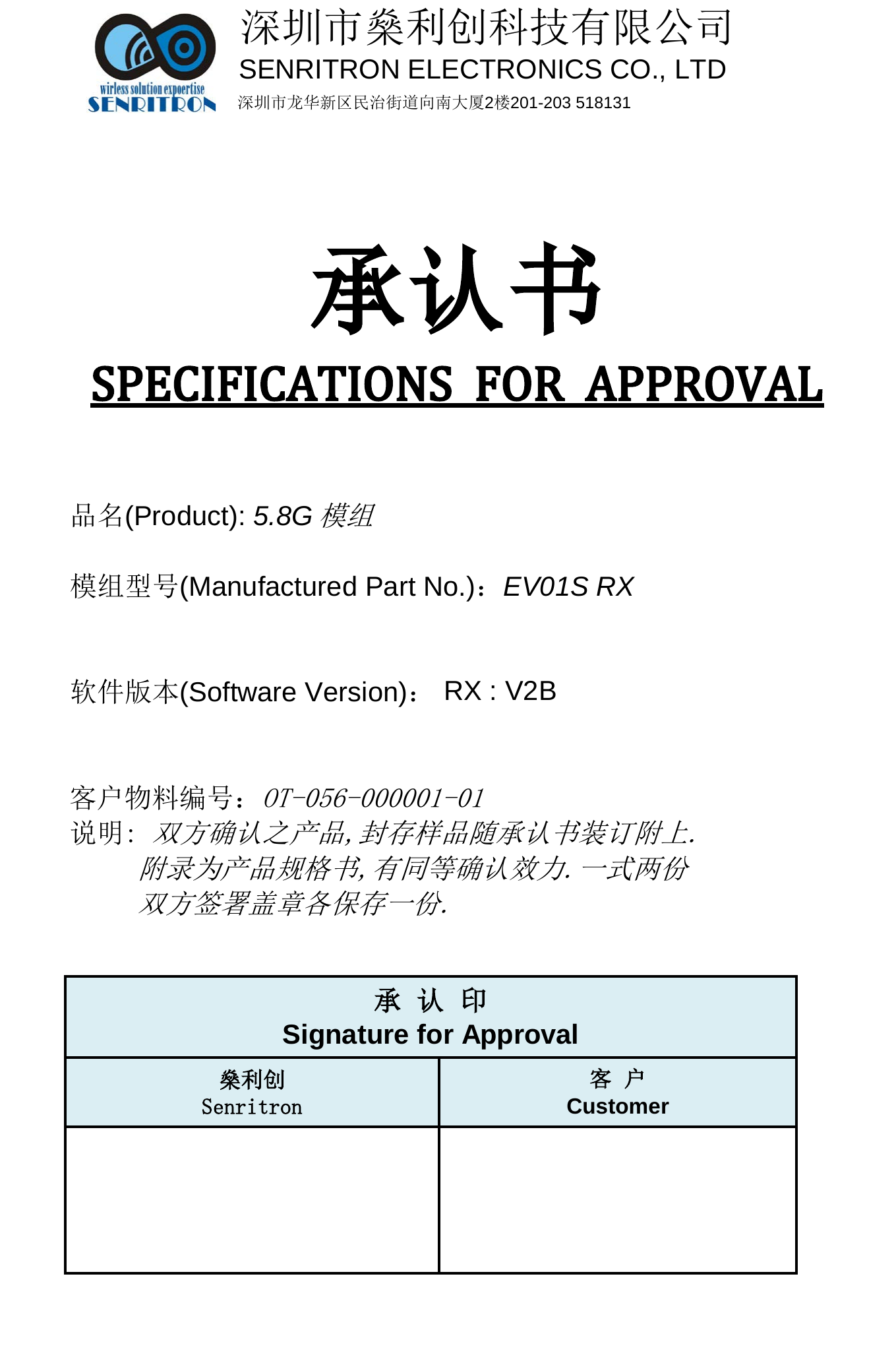 深圳市燊利创科技有限公司SENRITRON ELECTRONICS CO., LTD深圳市龙华新区民治街道向南大厦2楼201-203 518131品名(Product): 5.8G模组模组型号(Manufactured Part No.)：EV01S RX   软件版本(Software Version)：RX : V2B客户物料编号：OT-056-000001-01说明: 双方确认之产品,封存样品随承认书装订附上.附录为产品规格书,有同等确认效力.一式两份双方签署盖章各保存一份.        承  认  印Signature for Approval燊利创Senritron客  户Customer