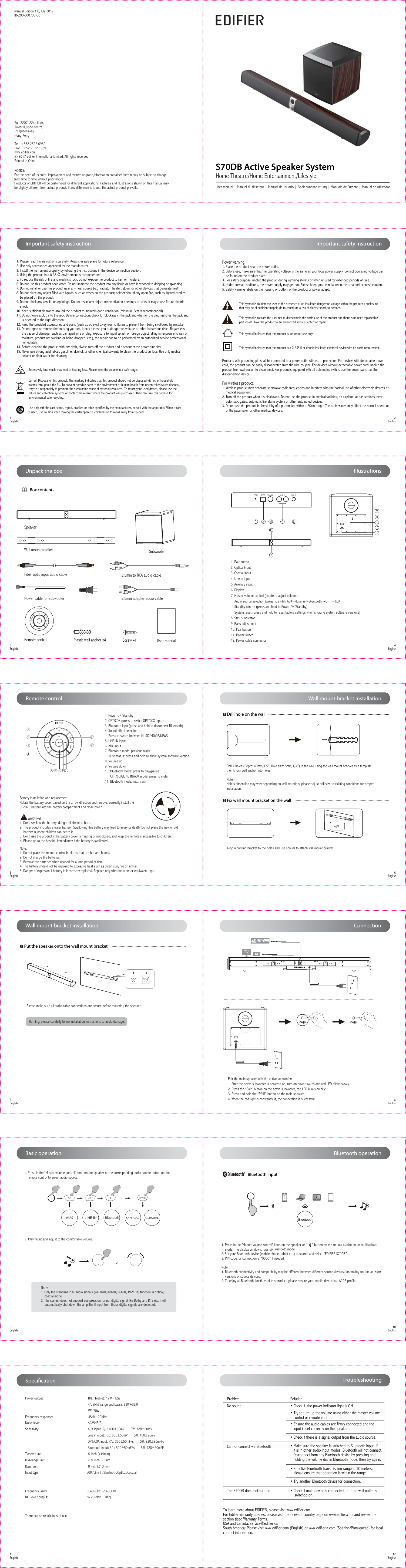 Remote controlWall mount bracket installationWall mount bracket installationBluetooth operationBasic operationConnectionS70DB Active Speaker SystemHome Theatre/Home Entertainment/Lifestyle1Drill hole on the wall2Fix wall mount bracket on the wall3Put the speaker onto the wall mount bracketNote:1. Only the standard PCM audio signals (44.1KHz/48KHz/96KHz/192KHz) function in optical/    coaxial mode.2. The system does not support compression-format digital signal like Dolby and DTS etc, it will     automatically shut down the amplifier if input from those digital signals are detected.1. Press in the &quot;Master volume control&quot; knob on the speaker or the corresponding audio source button on the     remote control to select audio source.2. Play music and adjust to the comfortable volume.AUX LINE IN Bluetooth OPTICAL COAXIALor1. Press in the &quot;Master volume control&quot; knob on the speaker or “     ” button on the remote control to select Bluetooth     mode. The display window shows up Bluetooth mode.2. Set your Bluetooth device (mobile phone, tablet etc.) to search and select “EDIFIER S70DB”.3. PIN code for connection is “0000” if needed.Note: 1. Bluetooth connectivity and compatibility may be different between different source devices, depending on the software     versions of source devices.2. To enjoy all Bluetooth functions of this product, please ensure your mobile device has A2DP profile.EDIFIER S50DBBluetoothAlign mounting bracket to the holes and use screws to attach wall mount bracketManual Edition 1.0, July 2017IB-200-S0070D-00 NOTICE:NOTICE:For the need of technical improvement and system upgrade,information contained herein may be subject to change from time to time without prior notice.Products of EDIFIER will be customized for different applications. Pictures and illustrations shown on this manual maybe slightly different from actual product. If any difference is found, the actual product prevails.  Suit 2207, 22nd floor,Tower II,Lippo centre, 89 QueenswayHong KongTel:  +852 2522 6989Fax:  +852 2522 1989www.edifier.com© 2017 Edifier International Limited. All rights reserved.Printed in ChinaImportant safety instruction Important safety instruction11English      12English9English      10English7English        8English5English        6English1English        2English3English        4EnglishTroubleshootingProblem Solution• Check if  the power indicator light is ON • Try to turn up the volume using either the master volume    control or remote control.• Ensure the audio cables are firmly connected and the    input is set correctly on the speakers.• Check if there is a signal output from the audio source.• Make sure the speaker is switched to Bluetooth input. If    it is in other audio input modes, Bluetooth will not connect.   Disconnect from any Bluetooth device by pressing and    holding the volume dial in Bluetooth mode, then try again.• Effective Bluetooth transmission range is 10 meters;    please ensure that operation is within the range.• Try another Bluetooth device for connection.• Check if main power is connected, or if the wall outlet is     switched on.No soundCannot connect via BluetoothThe S70DB does not turn onTo learn more about EDIFIER, please visit www.edifier.comFor Edifier warranty queries, please visit the relevant country page on www.edifier.com and review the section titled Warranty Terms.USA and Canada: service@edifier.caSouth America: Please visit www.edifier.com (English) or www.edifierla.com (Spanish/Portuguese) for local contact information. SpecificationPower output:                                                 R/L (Treble): 12W+12W                                                                      R/L (Mid-range and bass): 32W+32W                                                                       SW: 70WFrequency response:                                       45Hz~20KHzNoise level:                                                    ≤25dB(A)Sensitivity:                                                      AUX input: R/L: 400±50mV       SW: 320±20mV                                                                      Line in input: R/L: 600±50mV       SW: 450±20mV                                                                     OPT/COX input: R/L: 350±50mFFs       SW: 220±20mFFs                                                                     Bluetooth input: R/L: 500±50mFFs       SW: 420±20mFFsTweeter unit:                                                  ¾ inch (ø19mm) Mid-range unit:                                               2 ¾ inch (70mm)Bass unit:                                                       8 inch (210mm)Input type:                                                     AUX/Line in/Bluetooth/Optical/Coaxial Frequency Band:                                            2.402GHz~2.480GHzRF Power output:                                           ≤20 dBm (EIRP)There are no restrictions of use. Unpack the boxUser manual | Manuel d’utilisateur | Manual de usuario | Bedienungsanleitung | Manuale dell’utente | Manual do utilizador1. Power ON/Standby2. OPT/COX (press to switch OPT/COX input)3. Bluetooth input(press and hold to disconnect Bluetooth)4. Sound effect selection    Press to switch between MUSIC/MOVIE/NEWS5. LINE IN input6. AUX input7. Bluetooth mode: previous track    Mute status: press and hold to show system software version8. Volume up9. Volume down10. Bluetooth mode: press to play/pause      OPT/COX/LINE IN/AUX mode: press to mute11. Bluetooth mode: next track① ②③④⑤⑥⑦⑧ ⑨10 11Battery installation and replacementRotate the battery cover based on the arrow direction and remove, correctly install the CR2025 battery into the battery compartment and close cover.         WARNING!1. Don’t swallow the battery; danger of chemical burn.2. The product includes a wafer battery. Swallowing this battery may lead to injury or death. Do not place the new or old    battery in where children can get to it.3. Don’t use the product if the battery cover is missing or not closed, and keep the remote inaccessible to children.4. Please go to the hospital immediately if the battery is swallowed.Note:1. Do not place the remote control in places that are hot and humid.2. Do not charge the batteries.3. Remove the batteries when unused for a long period of time.4. The battery should not be exposed to excessive heat such as direct sun, fire or similar.5. Danger of explosion if battery is incorrectly replaced. Replace only with the same or equivalent type.Drill 4 holes (Depth: 40mm/1.5”, Hole size: 8mm/1/4”) in the wall using the wall mount bracket as a template, then knock wall anchor into holes.Note: Hole’s dimension may vary depending on wall materials, please adjust drill size to existing conditions for proper installation.Please make sure all audio cable connections are secure before mounting the speaker.Warning: please carefully follow installation instructions to avoid damage.Bluetooth inputIllustrationsPair the main speaker with the active subwoofer:1. After the active subwoofer is powered on, turn on power switch and red LED blinks slowly.2. Press the “Pair” button on the active subwoofer, red LED blinks quickly.3. Press and hold the “PAIR” button on the main speaker.4. When the red light is constantly lit, the connection is successful.Box contentsWall mount bracketSpeakerSubwoofer1 2 3 4 571. Pair button2. Optical input 3. Coaxial input 4. Line in input 5. Auxiliary input 6. Display 7. Master volume control (rotate to adjust volume)    Audio source selection (press to switch AUX→Line in→Bluetooth→OPT→COX)    Standby control (press and hold to Power ON/Standby)    System reset (press and hold to reset factory settings when showing system software versions)8. Status indicator9. Bass adjustment10. Pair button11. Power switch12. Power cable connector6Aux InLine InCoaxialOPTPAIR89101112Fiber optic input audio cablePower cable for subwoofer3.5mm to RCA audio cable3.5mm adapter audio cableUser manualRemote control  Screw x4 Plastic wall anchor x4This symbol is to alert the user to the presence of un-insulated dangerous voltage within the product&apos;s enclosure that may be of sufficient magnitude to constitute a risk of electric shock to persons.This symbol is to warn the user not to disassemble the enclosure of the product and there is no user-replaceable part inside. Take the product to an authorized service center for repair.Excessively loud music may lead to hearing loss. Please keep the volume in a safe range.This symbol indicates that the product is for indoor use only.This symbol indicates that the product is a CLASS II or double insulated electrical device with no earth requirement.Correct Disposal of this product. This marking indicates that this product should not be disposed with other household wastes throughout the EU. To prevent possible harm to the environment or human health from uncontrolled waste disposal, recycle it responsibly to promote the sustainable reuse of material resources. To return your used device, please use the return and collection systems or contact the retailer where the product was purchased. They can take this product for environmental safe recycling. Use only with the cart, stand, tripod, bracket, or table specified by the manufacturer, or sold with the apparatus. When a cart is used, use caution when moving the cart/apparatus combination to avoid injury from tip-over.1. Please read the instructions carefully. Keep it in safe place for future reference.2. Use only accessories approved by the manufacturer.3. Install the instrument properly by following the instructions in the device connection section.4. Using the product in a 0-35℃ environment is recommended.5. To reduce the risk of fire and electric shock, do not expose the product to rain or moisture.6. Do not use this product near water. Do not immerge the product into any liquid or have it exposed to dripping or splashing.7. Do not install or use this product near any heat source (e.g. radiator, heater, stove, or other devices that generate heat).8. Do not place any object filled with liquids, such as vases on the product; neither should any open fire, such as lighted candles    be placed on the product.9. Do not block any ventilation openings. Do not insert any object into ventilation openings or slots. It may cause fire or electric    shock.10. Keep sufficient clearance around the product to maintain good ventilation (minimum 5cm is recommended).11. Do not force a plug into the jack. Before connection, check for blockage in the jack and whether the plug matches the jack and      is oriented to the right direction.12. Keep the provided accessories and parts (such as screws) away from children to prevent from being swallowed by mistake.13. Do not open or remove the housing yourself. It may expose you to dangerous voltage or other hazardous risks. Regardless      the cause of damage (such as damaged wire or plug, exposure to liquid splash or foreign object falling in, exposure to rain or      moisture, product not working or being dropped, etc.), the repair has to be performed by an authorized service professional      immediately.14. Before cleaning the product with dry cloth, always turn off the product and disconnect the power plug first.15. Never use strong acid, alkali, gasoline, alcohol, or other chemical solvents to clean the product surface. Use only neutral      solvent or clear water for cleaning.Power warning:1. Place the product near the power outlet.2. Before use, make sure that the operating voltage is the same as your local power supply. Correct operating voltage can     be found on the product plate.3. For safety purpose, unplug the product during lightning storms or when unused for extended periods of time.4. Under normal conditions, the power supply may get hot. Please keep good ventilation in the area and exercise caution.5. Safety warning labels on the housing or bottom of the product or power adaptor.For wireless product:1. Wireless product may generate shortwave radio frequencies and interfere with the normal use of other electronic devices or    medical equipment.2. Turn off the product when it’s disallowed. Do not use the product in medical facilities, on airplane, at gas stations, near    automatic gates, automatic fire alarm system or other automated devices.3. Do not use the product in the vicinity of a pacemaker within a 20cm range. The radio waves may affect the normal operation    of the pacemaker or other medical devices.Products with grounding pin shall be connected to a power outlet with earth protection. For devices with detachable power cord, the product can be easily disconnected from the wire coupler. For devices without detachable power cord, unplug the product from wall socket to disconnect. For products equipped with all-pole mains switch, use the power switch as the disconnection device.