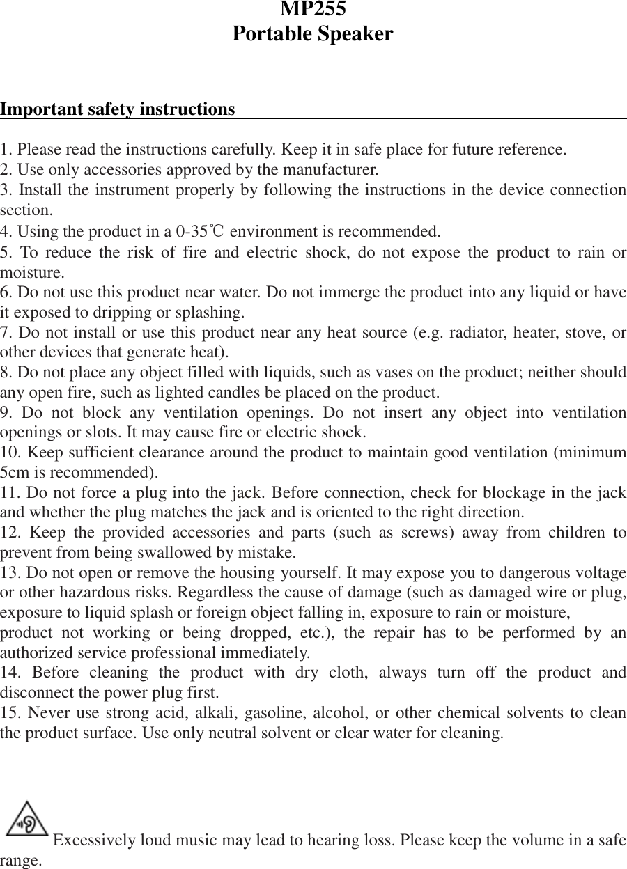 MP255 Portable Speaker    Important safety instructions                                               1. Please read the instructions carefully. Keep it in safe place for future reference. 2. Use only accessories approved by the manufacturer. 3. Install the instrument properly by following the instructions in the device connection section. 4. Using the product in a 0-35℃ environment is recommended. 5.  To  reduce  the  risk  of  fire  and  electric  shock,  do  not  expose  the  product  to  rain  or moisture. 6. Do not use this product near water. Do not immerge the product into any liquid or have it exposed to dripping or splashing. 7. Do not install or use this product near any heat source (e.g. radiator, heater, stove, or other devices that generate heat). 8. Do not place any object filled with liquids, such as vases on the product; neither should any open fire, such as lighted candles be placed on the product. 9.  Do  not  block  any  ventilation  openings.  Do  not  insert  any  object  into  ventilation openings or slots. It may cause fire or electric shock. 10. Keep sufficient clearance around the product to maintain good ventilation (minimum 5cm is recommended). 11. Do not force a plug into the jack. Before connection, check for blockage in the jack and whether the plug matches the jack and is oriented to the right direction. 12.  Keep  the  provided  accessories  and  parts  (such  as  screws)  away  from  children  to prevent from being swallowed by mistake. 13. Do not open or remove the housing yourself. It may expose you to dangerous voltage or other hazardous risks. Regardless the cause of damage (such as damaged wire or plug, exposure to liquid splash or foreign object falling in, exposure to rain or moisture, product  not  working  or  being  dropped,  etc.),  the  repair  has  to  be  performed  by  an authorized service professional immediately. 14.  Before  cleaning  the  product  with  dry  cloth,  always  turn  off  the  product  and disconnect the power plug first. 15. Never use strong acid, alkali, gasoline, alcohol, or other chemical solvents to clean the product surface. Use only neutral solvent or clear water for cleaning.    Excessively loud music may lead to hearing loss. Please keep the volume in a safe range.    