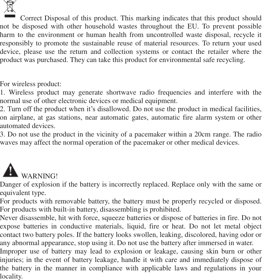 Correct Disposal of this product. This marking indicates that this product should not  be  disposed  with  other  household  wastes  throughout  the  EU.  To  prevent  possible harm to  the environment or  human health from  uncontrolled waste  disposal, recycle it responsibly to promote the sustainable reuse of material resources. To return your used device,  please  use  the  return  and  collection  systems  or  contact  the  retailer  where  the product was purchased. They can take this product for environmental safe recycling.   For wireless product: 1.  Wireless  product  may  generate  shortwave  radio  frequencies  and  interfere  with  the normal use of other electronic devices or medical equipment. 2. Turn off the product when it’s disallowed. Do not use the product in medical facilities, on airplane, at gas stations, near automatic gates, automatic fire alarm system or other automated devices. 3. Do not use the product in the vicinity of a pacemaker within a 20cm range. The radio waves may affect the normal operation of the pacemaker or other medical devices.   WARNING! Danger of explosion if the battery is incorrectly replaced. Replace only with the same or equivalent type. For products with removable battery, the battery must be properly recycled or disposed. For products with built-in battery, disassembling is prohibited. Never disassemble, hit with force, squeeze batteries or dispose of batteries in fire. Do not expose  batteries  in  conductive  materials,  liquid,  fire  or  heat.  Do  not  let  metal  object contact two battery poles. If the battery looks swollen, leaking, discolored, having odor or any abnormal appearance, stop using it. Do not use the battery after immersed in water. Improper use  of  battery may  lead  to  explosion  or  leakage,  causing skin  burn  or  other injuries; in the event of battery leakage, handle it with care and immediately dispose of the  battery  in  the  manner  in  compliance  with  applicable  laws  and  regulations  in  your locality.               