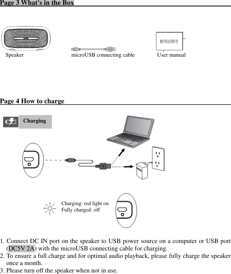 Page 3 What&apos;s in the Box                                                                                                                           Speaker                                  microUSB connecting cable                User manual       Page 4 How to charge                                                        1. Connect DC IN port on the speaker to USB power source on a computer or USB port (DC5V 2A) with the microUSB connecting cable for charging. 2. To ensure a full charge and for optimal audio playback, please fully charge the speaker once a month. 3. Please turn off the speaker when not in use.           Charging: red light on   Fully charged: off   Charging 