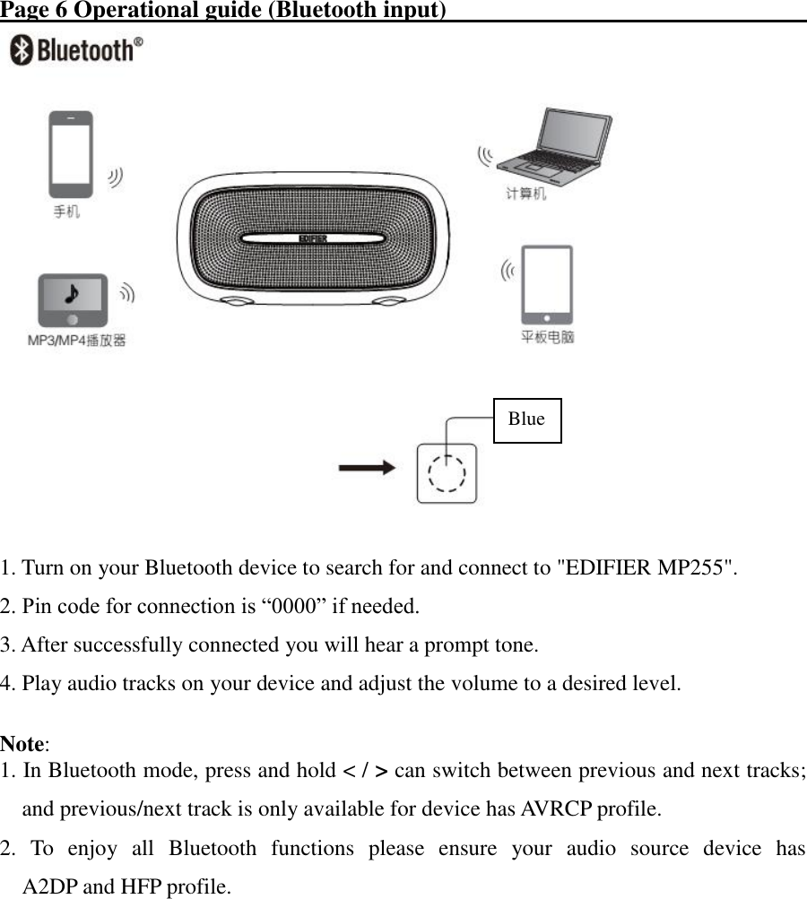 Page 6 Operational guide (Bluetooth input)                                   1. Turn on your Bluetooth device to search for and connect to &quot;EDIFIER MP255&quot;. 2. Pin code for connection is “0000” if needed. 3. After successfully connected you will hear a prompt tone. 4. Play audio tracks on your device and adjust the volume to a desired level.  Note:   1. In Bluetooth mode, press and hold &lt; / &gt; can switch between previous and next tracks; and previous/next track is only available for device has AVRCP profile. 2.  To  enjoy  all  Bluetooth  functions  please  ensure  your  audio  source  device  has                                       A2DP and HFP profile.            Blue 