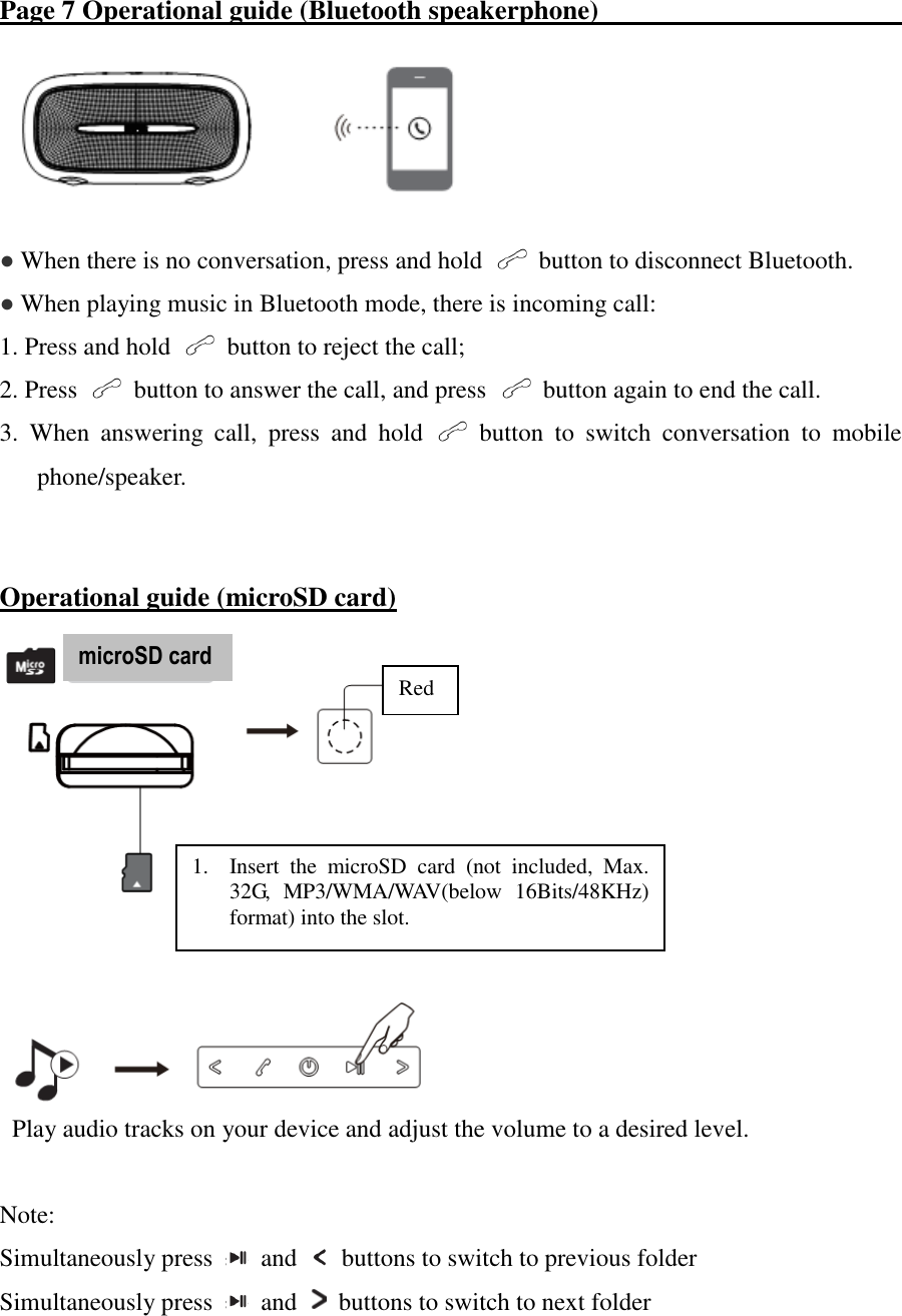 Page 7 Operational guide (Bluetooth speakerphone)                                                   ● When there is no conversation, press and hold    button to disconnect Bluetooth. ● When playing music in Bluetooth mode, there is incoming call: 1. Press and hold    button to reject the call; 2. Press    button to answer the call, and press    button again to end the call. 3.  When  answering  call,  press  and  hold    button  to  switch  conversation  to  mobile phone/speaker.    Operational guide (microSD card)        Play audio tracks on your device and adjust the volume to a desired level.  Note: Simultaneously press    and    buttons to switch to previous folder Simultaneously press    and    buttons to switch to next folder microSD card    Red 1. Insert  the  microSD  card  (not  included,  Max. 32G,  MP3/WMA/WAV(below  16Bits/48KHz) format) into the slot. 