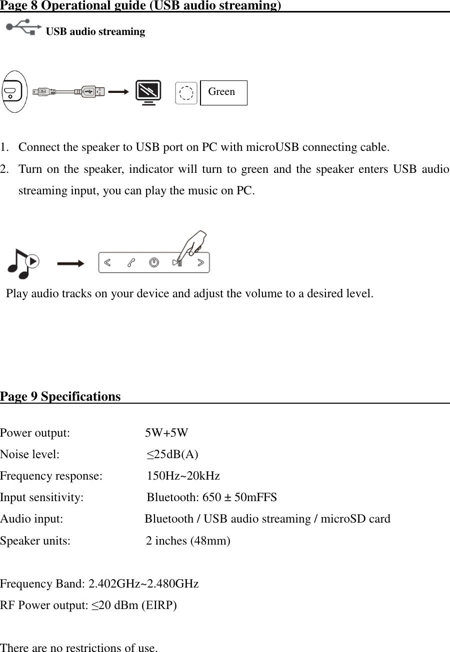 Page 8 Operational guide (USB audio streaming)                            USB audio streaming      1. Connect the speaker to USB port on PC with microUSB connecting cable. 2. Turn on the speaker, indicator will turn to green and the speaker enters USB audio streaming input, you can play the music on PC.    Play audio tracks on your device and adjust the volume to a desired level.        Page 9 Specifications                                                        Power output:                        5W+5W Noise level:                            ≤25dB(A) Frequency response:            150Hz~20kHz   Input sensitivity:                    Bluetooth: 650 ± 50mFFS Audio input:              Bluetooth / USB audio streaming / microSD card Speaker units:                        2 inches (48mm)  Frequency Band: 2.402GHz~2.480GHz RF Power output: ≤20 dBm (EIRP)  There are no restrictions of use. Green 