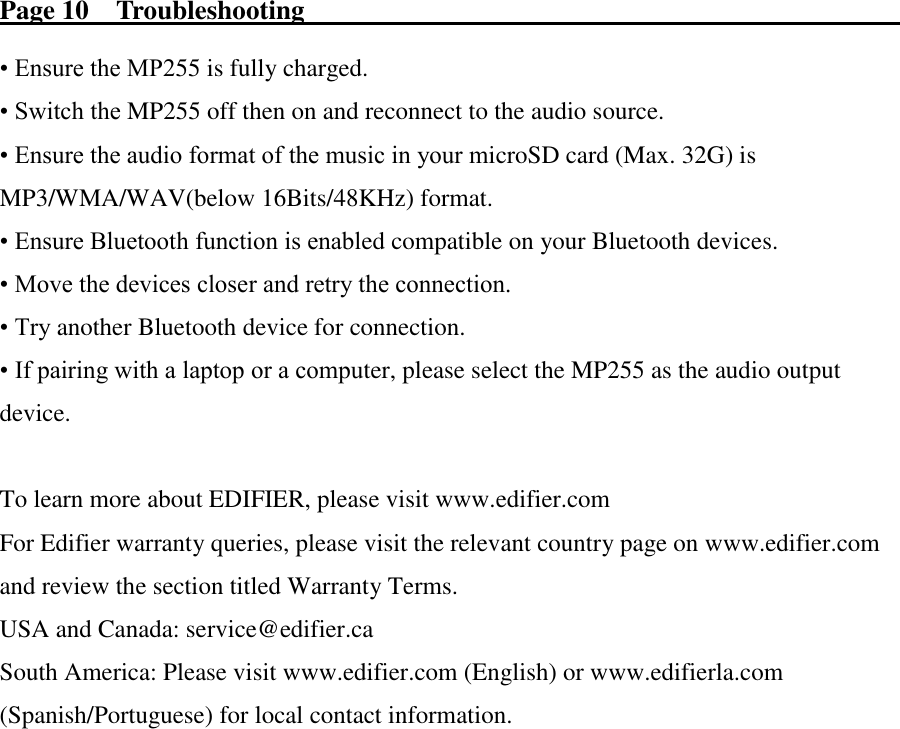 Page 10    Troubleshooting                                                                                            • Ensure the MP255 is fully charged. • Switch the MP255 off then on and reconnect to the audio source. • Ensure the audio format of the music in your microSD card (Max. 32G) is     MP3/WMA/WAV(below 16Bits/48KHz) format. • Ensure Bluetooth function is enabled compatible on your Bluetooth devices. • Move the devices closer and retry the connection. • Try another Bluetooth device for connection. • If pairing with a laptop or a computer, please select the MP255 as the audio output device.  To learn more about EDIFIER, please visit www.edifier.com For Edifier warranty queries, please visit the relevant country page on www.edifier.com and review the section titled Warranty Terms. USA and Canada: service@edifier.ca South America: Please visit www.edifier.com (English) or www.edifierla.com (Spanish/Portuguese) for local contact information. 