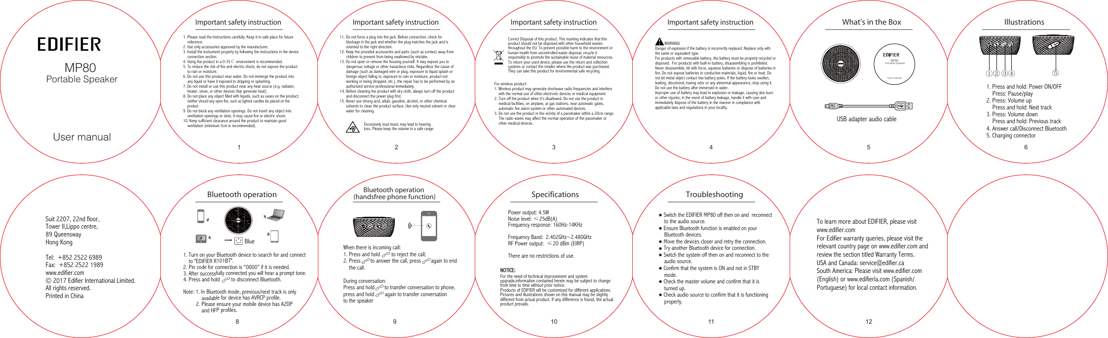When there is incoming call:1. Press and hold        to reject the call;2. Press       to answer the call, press       again to end     the call.During conversation:Press and hold       to transfer conversation to phone, press and hold        again to transfer conversation to the speaker11. Press and hold: Power ON/OFF    Press: Pause/play2. Press: Volume up     Press and hold: Next track3. Press: Volume down     Press and hold: Previous track4. Answer call/Disconnect Bluetooth5. Charging connector……Power output: 4.5WNoise level: ≤25dB(A)Frequency response: 160Hz-14KHzFrequency Band:  2.402GHz~2.480GHzRF Power output:  ≤20 dBm (EIRP)There are no restrictions of use.1. Turn on your Bluetooth device to search for and connect     to &quot;EDIFIER R101BT&quot;.2. Pin code for connection is “0000” if it is needed.3. After successfully connected you will hear a prompt tone.4. Press and hold        to disconnect Bluetooth.Note: 1. In Bluetooth mode, previous/next track is only              available for device has AVRCP profile.         2. Please ensure your mobile device has A2DP              and HFP profiles.Blue①② ③④ ⑤User manualMP80 Portable SpeakerUser manualMP80 Portable Speaker2 3Important safety instruction Important safety instructionImportant safety instructionImportant safety instruction4 5What&apos;s in the Box6IllustrationsBluetooth operation Bluetooth operation (handsfree phone function) Specifications Troubleshooting8 9 10 11 12NOTICE:NOTICE:Suit 2207, 22nd floor,Tower II,Lippo centre, 89 QueenswayHong KongTel:  +852 2522 6989Fax:  +852 2522 1989www.edifier.com© 2017 Edifier International Limited. All rights reserved.Printed in ChinaUSB adapter audio cable● Switch the EDIFIER MP80 off then on and  reconnect     to the audio source. ● Ensure Bluetooth function is enabled on your     Bluetooth devices.● Move the devices closer and retry the connection. ● Try another Bluetooth device for connection.● Switch the system off then on and reconnect to the     audio source.● Confirm that the system is ON and not in STBY     mode.● Check the master volume and confirm that it is     turned up.● Check audio source to confirm that it is functioning    properly.To learn more about EDIFIER, please visit www.edifier.comFor Edifier warranty queries, please visit the relevant country page on www.edifier.com and review the section titled Warranty Terms.USA and Canada: service@edifier.caSouth America: Please visit www.edifier.com (English) or www.edifierla.com (Spanish/Portuguese) for local contact information.1. Please read the instructions carefully. Keep it in safe place for future       reference.2. Use only accessories approved by the manufacturer.3. Install the instrument properly by following the instructions in the device    connection section.4. Using the product in a 0-35℃ environment is recommended.5. To reduce the risk of fire and electric shock, do not expose the product    to rain or moisture.6. Do not use this product near water. Do not immerge the product into    any liquid or have it exposed to dripping or splashing.7. Do not install or use this product near any heat source (e.g. radiator,    heater, stove, or other devices that generate heat).8. Do not place any object filled with liquids, such as vases on the product;    neither should any open fire, such as lighted candles be placed on the    product.9. Do not block any ventilation openings. Do not insert any object into    ventilation openings or slots. It may cause fire or electric shock.10. Keep sufficient clearance around the product to maintain good    ventilation (minimum 5cm is recommended).11. Do not force a plug into the jack. Before connection, check for      blockage in the jack and whether the plug matches the jack and is      oriented to the right direction.12. Keep the provided accessories and parts (such as screws) away from      children to prevent from being swallowed by mistake.13. Do not open or remove the housing yourself. It may expose you to      dangerous voltage or other hazardous risks. Regardless the cause of      damage (such as damaged wire or plug, exposure to liquid splash or      foreign object falling in, exposure to rain or moisture, product not      working or being dropped, etc.), the repair has to be performed by an      authorized service professional immediately.14. Before cleaning the product with dry cloth, always turn off the product      and disconnect the power plug first.15. Never use strong acid, alkali, gasoline, alcohol, or other chemical      solvents to clean the product surface. Use only neutral solvent or clear      water for cleaning.Excessively loud music may lead to hearing loss. Please keep the volume in a safe range.Correct Disposal of this product. This marking indicates that this product should not be disposed with other household wastes throughout the EU. To prevent possible harm to the environment or human health from uncontrolled waste disposal, recycle it responsibly to promote the sustainable reuse of material resources. To return your used device, please use the return and collection systems or contact the retailer where the product was purchased. They can take this product for environmental safe recycling. For wireless product:1. Wireless product may generate shortwave radio frequencies and interfere    with the normal use of other electronic devices or medical equipment.2. Turn off the product when it’s disallowed. Do not use the product in    medical facilities, on airplane, at gas stations, near automatic gates,    automatic fire alarm system or other automated devices.3. Do not use the product in the vicinity of a pacemaker within a 20cm range.     The radio waves may affect the normal operation of the pacemaker or    other medical devices.For the need of technical improvement and system upgrade,information contained herein may be subject to change from time to time without prior notice.Products of EDIFIER will be customized for different applications. Pictures and illustrations shown on this manual may be slightly different from actual product. If any difference is found, the actual product prevails.           WARNING!Danger of explosion if the battery is incorrectly replaced. Replace only with the same or equivalent type.For products with removable battery, the battery must be properly recycled or disposed.  For products with built-in battery, disassembling is prohibited.Never disassemble, hit with force, squeeze batteries or dispose of batteries in fire. Do not expose batteries in conductive materials, liquid, fire or heat. Do not let metal object contact two battery poles. If the battery looks swollen, leaking, discolored, having odor or any abnormal appearance, stop using it. Do not use the battery after immersed in water.Improper use of battery may lead to explosion or leakage, causing skin burn or other injuries; in the event of battery leakage, handle it with care and immediately dispose of the battery in the manner in compliance with applicable laws and regulations in your locality.