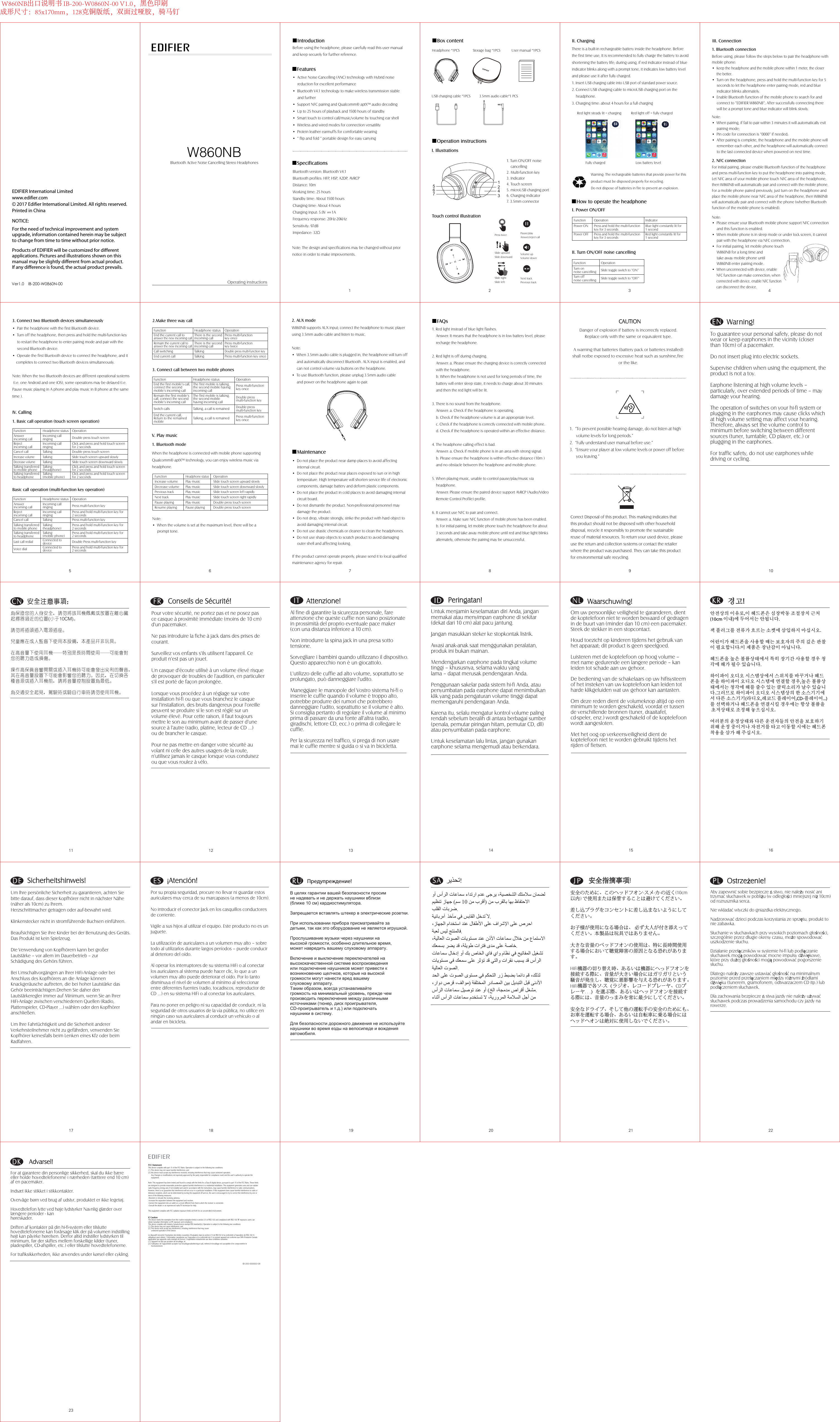 2. AUX modeW860NB supports AUX input; connect the headphone to music player using 3.5mm audio cable and listen to music.Note:•When 3.5mm audio cable is plugged in, the headphone will turn off and automatically disconnect Bluetooth. AUX input is enabled, and can not control volume via buttons on the headphone.•To use Bluetooth function, please unplug 3.5mm audio cableand power on the headphone again to pair.1 3 4W860NBOperating instructionsBluetooth Active Noise Cancelling Stereo Headphones1 332 465 7 8 9 10 W860NB出口说明书 IB-200-W0860N-00 V1.0，黑色印刷成形尺寸：85x170mm，128克铜版纸，双面过哑胶，骑马钉2.Make three way call3. Connect call between two mobile phones1235467NCNFCNCNote:•  When the volume is set at the maximum level, there will be a prompt tone.EDIFIER International LimitedProducts of EDIFIER will be customized for different applications. Pictures and illustrations shown on this manual may be slightly different from actual product. If any difference is found, the actual product prevails. NOTICE:For the need of technical improvement and system upgrade, information contained herein may be subject to change from time to time without prior notice.   Printed in Chinawww.edifier.com2017 Edifier International Limited. All rights reserved.Ver1.0    IB-200-W0860N-00• Active Noise Cancelling (ANC) technology with Hybrid noise reduction for excellent performance • Bluetooth V4.1 technology to make wireless transmission stable and further• Support NFC pairing and Qualcomm® aptX™ audio decoding• Up to 25 hours of playback and 1500 hours of standby• Smart touch to control call/music/volume by touching ear shell• Wireless and wired modes for connection versatility • Protein leather earmuffs for comfortable wearing• “ flip and fold ” portable design for easy carryingBefore using the headphone, please carefully read this user manual and keep securely for further reference.■Features■Specifications■IntroductionBluetooth version: Bluetooth V4.1Bluetooth profiles: HFP, HSP, A2DP, AVRCPDistance: 10mWorking time: 25 hoursStandby time: About 1500 hoursCharging time: About 4 hoursCharging Input: 5.0V      1AFrequency response: 20Hz-20KHzSensitivity: 97dBImpedance: 32Ω■Box contentHeadphone *1PCS    Storage bag *1PCS  User manual *1PCSUSB charging cable *1PCS   3.5mm audio cable*1 PCSI. IllustrationsTouch control illustrationPause/playAnswer/reject call■Operation instructions1. Turn ON/OFF noise cancelling2. Multi-function key3. Indicator4. Touch screen5. microUSB charging port6. Charging indicator7. 3.5mm connectorII. ChargingRed light steady lit = charging Red light off = fully chargedFully charged  Low battery levelThere is a built-in rechargeable battery inside the headphone. Before the first time use, It is recommended to fully charge the battery to avoid shortening the battery life; during using, if red indicator instead of blue indicator blinks along with a prompt tone, it indicates low battery level and please use it after fully charged.1. Insert USB charging cable into USB port of standard power source.2. Connect USB charging cable to microUSB charging port on the headphone.3. Charging time: about 4 hours for a full chargingWarning: The rechargeable batteries that provide power for this product must be disposed properly for recycling. Do not dispose of batteries in fire to prevent an explosion.II. Turn ON/OFF noise cancellingI. Power ON/OFFPower ONPower OFFPress and hold the multi-function key for 3 secondsPress and hold the multi-function key for 3 secondsFunction  OperationBlue light constantly lit for 1 secondRed light constantly lit for 1 secondIndicatorTurn on noise cancellingTurn offnoise cancellingSlide toggle switch to “ON”Slide toggle switch to “OFF”Function  Operation■How to operate the headphoneIII. Connection1. Bluetooth connectionBefore using, please follow the steps below to pair the headphone with mobile phone:•Keep the headphone and the mobile phone within 1 meter, the closer the better.• Turn on the headphone, press and hold the multi-function key for 5 seconds to let the headphone enter pairing mode, red and blue indicator blinks alternately.•Enable Bluetooth function of the mobile phone to search for and connect to “EDIFIER W860NB”; After successfully connecting there will be a prompt tone and blue indicator will blink slowly.Note:•When pairing, if fail to pair within 3 minutes it will automatically exit pairing mode;•  Pin code for connection is “0000” if needed;•After pairing is complete, the headphone and the mobile phone will remember each other, and the headphone will automatically connect to the last connected device when powered on next time.2. NFC connectionFor initial pairing, please enable Bluetooth function of the headphone and press multi-function key to put the headphone into pairing mode, Let NFC area of your mobile phone touch NFC area of the headphone, then W860NB will automatically pair and connect with the mobile phone.For a mobile phone paired previously, just turn on the headphone and place the mobile phone near NFC area of the headphone, then W860NB will automatically pair and connect with the phone (whether Bluetooth function of the mobile phone is enabled).Note:• Please ensure your Bluetooth mobile phone support NFC connection and this function is enabled.•When mobile phone is in sleep mode or under lock screen, it cannot pair with the headphone via NFC connection.• For initial pairing, let mobile phone touch W860NB for a long time and take away mobile phone until W860NB enter pairing mode.•When unconnected with device, enable NFC function can make connection; when connected with device, enable NFC function can disconnect the device.3. Connect two Bluetooth devices simultaneously• Pair the headphone with the first Bluetooth device.• Turn off the headphone, then press and hold the multi-function key to restart the headphone to enter pairing mode and pair with the second Bluetooth device.•Operate the first Bluetooth device to connect the headphone, and it completes to connect two Bluetooth devices simultaneously.Note: When the two Bluetooth devices are different operational systems (i.e. one Android and one iOS), some operations may be delayed (i.e. Pause music playing in A phone and play music in B phone at the same time ).1. Basic call operation (touch screen operation)Basic call operation (multi-function key operation)IV. Calling1. Bluetooth modeWhen the headphone is connected with mobile phone supporting Qualcomm® aptX™ technology, you can enjoy wireless music via headphone.V. Play musicFunctionAnswer incoming callReject incoming callCancel callIncrease volumeDecrease volumeTalking transferred to mobile phoneTalking transferred to headphoneHeadphone statusIncoming call ringingIncoming call ringingTalkingTalkingTalkingTalking (headphone)Talking (mobile phone)OperationDouble press touch screen Click and press and hold touch screen for 2 secondsDouble press touch screenSlide touch screen upward slowlySlide touch screen downward slowlyClick and press and hold touch screen for 2 secondsClick and press and hold touch screen for 2 secondsFunctionAnswer incoming callReject incoming callCancel callTalking transferred to mobile phoneTalking transferred to headphoneLast call redialVoice dialHeadphone statusIncoming call ringingIncoming call ringingTalkingTalking (headphone)Talking (mobile phone)Connected to deviceConnected to deviceOperationPress multi-function keyPress and hold multi-function key for 2 seconds Press multi-function keyPress and hold multi-function key for 2 secondsPress and hold multi-function key for 2 secondsDouble Press multi-function keyPress and hold multi-function key for 2 seconds• Do not place the product near damp places to avoid affecting internal circuit.• Do not place the product near places exposed to sun or in high temperature. High temperature will shorten service life of electronic components, damage battery and deform plastic components.• Do not place the product in cold places to avoid damaging internal circuit board.• Do not dismantle the product. Non-professional personnel may damage the product.• Do not drop, vibrate strongly, strike the product with hard object to avoid damaging internal circuit.• Do not use drastic chemicals or cleaner to clean the headphones.• Do not use sharp objects to scratch product to avoid damaging outer shell and affecting looking.If the product cannot operate properly, please send it to local qualified maintenance agency for repair.■Maintenance1. Red light instead of blue light flashes. Answer: It means that the headphone is in low battery level, please recharge the headphone.2. Red light is off during charging.Answer: a. Please ensure the charging device is correctly connectedwith the headphone.b. When the headphone is not used for long periods of time, the     battery will enter sleep state, it needs to charge about 30 minutes     and then the red light will be lit.3. There is no sound from the headphone.Answer: a. Check if the headphone is operating. b. Check if the headphone volume is at an appropriate level.c. Check if the headphone is correctly connected with mobile phone.d. Check if the headphone is operated within an effective distance.4. The headphone calling effect is bad. Answer: a. Check if mobile phone is in an area with strong signal.b. Please ensure the headphone is within effective distance (10m )    and no obstacle between the headphone and mobile phone.5. When playing music, unable to control pause/play/music via headphone.Answer: Please ensure the paired device support AVRCP (Audio/Video Remote Control Profile) profile. 6. It cannot use NFC to pair and connect.Answer: a. Make sure NFC function of mobile phone has been enabled.b. For initial pairing, let mobile phone touch the headphone for about     3 seconds and take away mobile phone until red and blue light blinks     alternately, otherwise the pairing may be unsuccessful.■FAQs1. “To prevent possible hearing damage, do not listen at highvolume levels for long periods.”2. “Fully understand user manual before use.”3. “Ensure your player at low volume levels or power off before you leaving.”          War ning!To guarantee your personal safety, please do not wear or keep earphones in the vicinity (closer than 10cm) of a pacemaker.Do not insert plug into electric sockets.Supervise children when using the equipment, the product is not a toy.Earphone listening at high volume levels – particularly, over extended periods of time – may damage your hearing.The operation of switches on your hi-fi system or plugging in the earphones may cause clicks which at high volume setting may affect your hearing. Therefore, always set the volume control to minimum before switching between different sources (tuner, turntable, CD player, etc.) or plugging in the earphones.For traffic safety, do not use earphones while driving or cycling.ENCorrect Disposal of this product. This marking indicates that this product should not be disposed with other household disposal, recycle it responsibly to promote the sustainable reuse of material resources. To return your used device, pleaseuse the return and collection systems or contact the retailer where the product was purchased. They can take this productfor environmental safe recycling.   CAUTIONDanger of explosion if battery is incorrectly replaced.Replace only with the same or equivalent type.A warning that batteries (battery pack or batteries installed)shall notbe exposed to excessive heat such as sunshine,fire or the like.11 12 13 15 1617 181420 21 222319         Conseils de Sécurité!Pour votre sécurité, ne portez pas et ne posez pas ce casque à proximité immédiate (moins de 10 cm) d&apos;un pacemaker.Ne pas introduire la fiche à jack dans des prises de courant.Surveillez vos enfants s&apos;ils utilisent l&apos;appareil. Ce produit n&apos;est pas un jouet.Un casque d&apos;écoute utilisé à un volume élevé risque de provoquer de troubles de l&apos;audition, en particulier s&apos;il est porté de façon prolongée.Lorsque vous procédez à un réglage sur votre installation hi-fi ou que vous branchez le casque sur l&apos;installation, des bruits dangereux pour l&apos;oreille peuvent se produire si le son est réglé sur un volume élevé. Pour cette raison, il faut toujours mettre le son au minimum avant de passer d&apos;une source à l&apos;autre (radio, platine, lecteur de CD ...) ou de brancher le casque.Pour ne pas mettre en danger votre sécurité au volant ni celle des autres usagers de la route, n&apos;utilisez jamais le casque lorsque vous conduisez ou que vous roulez à vélo.         安全注意事项：为保证您的人身安全，请勿将该耳机佩戴或放置在离心脏起搏器过近的位置(小于10CM)。 请勿将插头插入电源插座。 儿童应在成人监督下使用本设备，本产品并非玩具。 在高音量下使用耳机——特别是长时间使用——可能会对您的听力造成损伤。 操作高保真音响开关或插入耳机时可能会发出尖利的声音，其在高音量设置下可能会影响您的听力。因此，在切换各种音源或插入耳机前，请将音量控制设置为最低。 为交通安全起见，驾驶时或骑自行车时请勿使用耳机。CN FR         ¡Atención!Por su propia seguridad, procure no llevar ni guardar estos auriculares muy cerca de su marcapasos (a menos de 10cm).No introducir el conector Jack en los casquillos conductores de corriente.Vigile a sus hijos al utilizar el equipo. Este producto no es unjuguete.La utilización de auriculares a un volumen muy alto – sobre todo al utilizarlos durante largos períodos – puede conducir al deterioro del oído. Al operar los interruptores de su sistema HiFi o al conectar los auriculares al sistema puede hacer clic, lo que a un volumen muy alto puede deteriorar el oído. Por lo tanto disminuya el nivel de volumen al mínimo al seleccionar entre diferentes fuentes (radio, tocadiscos, reproductor de CD ...) en su sistema HiFi o al conectar los auriculares. Para no poner en peligro ni su capacidad de conducir, ni laseguridad de otros usuarios de la vía pública, no utilice en ningún caso sus auriculares al conducir un vehículo o al andar en bicicleta.         Sicherheitshinweis!Um lhre persönliche Sicherheit zu garantieren, achten Sie bitte darauf, dass dieser Kopfhörer nicht in nächster Nähe (näher als 10cm) zu lhrem.Herzschrittmacher getragen oder auf-bewahrt wird. Klinkenstecker nicht in stromführende Buchsen einführen.Beaufsichtigen Sie ihre Kinder bei der Benutzung des Geräts.Das Produkt ist kein Spielzeug.Die Verwendung von Kopfhörern kann bei großer Lautstärke – vor allem im Dauerbetrieb – zur Schädigung des Gehörs führen.Bei Umschaltvorgängen an lhrer HiFi-Anlage oder bei Anschluss des Kopfhörers an die Anlage können Knackgeräusche auftreten, die bei hoher Lautstärke dasGehör beeinträchtigen.Drehen Sie daher den Lautstärkeregler immer auf Minimum, wenn Sie an lhrer HiFi-Anlage zwischen verschiedenen Quellen (Radio, Plattenspieler, CD-Player …) wählen oder den Kopfhörer anschließen.Um lhre Fahrtüchtigkeit und die Sicherheit anderer Verkehrsteilnehmer nicht zu gefährden, verwenden Sie Kopfhörer keinesfalls beim Lenken eines Kfz oder beim Radfahren.         Ostrzeżenie!Aby zapewnić sobie bezpieczestwo, nie należy nosić ani trzymać słuchawek w pobliżu (w odległości mniejszej niż 10cm) od rozrusznika serca.Nie wkładać wtyczki do gniazdka elektrycznego.Nadzorować dzieci podczas korzystania ze sprzętu, produkt to nie zabawka.Słuchanie w słuchawkach przy wysokich poziomach głośności, szczególnie przez długie okresy czasu, może spowodować uszkodzenie słuchu.Działanie przełączników w systemie hi-fi lub podłączanie słuchawek mogą powodować mocne impulsy dźwiękowe, które przy dużej głośności mogą powodować pogorszenie słuchu.Dlatego należy zawsze ustawiać głośność na minimalnym poziomie przed przełączaniem między różnymi źródłami dźwięku (tunerem, gramofonem, odtwarzaczem CD itp.) lub podłączeniem słuchawek.Dla zachowania bezpieczestwa jazdy nie należy używać słuchawek podczas prowadzenia samochodu czy jazdy na rowerze.          Advarsel! For at garantere din personlige sikkerhed, skal du ikke bære eller holde hovedtelefonerne i nærheden (tættere end 10 cm) af en pacemaker. Indsæt ikke stikket i stikkontakter. Overvåge børn ved brug af udstyr, produktet er ikke legetøj. Hovedtelefon lytte ved høje lydstyrker Navnlig glæder over længere perioder - kan høreskader. Driften af kontakter på din hi-fi-system eller tilslutte hovedtelefonerne kan forårsage klik der på volumen indstilling højt kan påvirke hørelsen. Derfor altid indstiller lydstyrken til minimum, før der skiftes mellem forskellige kilder (tuner, pladespiller, CD-afspiller, etc.) eller tilslutte hovedtelefonerne. For trafiksikkerheden, ikke anvendes under kørsel eller cykling.       경고!안전상의 이유로,이 헤드폰은 심장박동 조절장치 근처(10cm 이내)에 두어서는 안됩니다.잭 플러그를 전류가 흐르는 소켓에 삼입하지 마십시오.어린이가 헤드폰을 사용할 때는 보호자의 주의 깊은 관찰이 필요합니다.이 제품은 장난감이 아닙니다.헤드폰을 높은 볼륨상태에서 특히 장기간 사용할 경우 청각에 해가 될수 있습니다.하이파이 오디오 시스템상에서 스위치를 바꾸거나 헤드폰을 하이파이 오디오 시스템에 연결할 경우,높은 볼륨상태에서는 청각에 해를 줄수 있는 클릭소리가 날수 있습니다.그러므로 하이파이 오디오 시스템상의 한 소스기기에서 다른 소스기기(라디오,레코드 플레이어,CD-플레이어...)를 선택하거나 헤드폰을 연결시킬 경우에는 항상 볼륨을 초저상태로 조정해 놓으십시오.여러분의 운정상태와 다른 운전자들의 안전을 보호하기 위해 운정 중이거나 자전거를 타고 이동할 시에는 헤드폰 착용을 삼가 해 주십시오.         Attenzione!  Al fine di garantire la sicurezza personale, fare attenzione che queste cuffie non siano posizionate in prossimità del proprio eventuale pace maker (con una distanza inferiore a 10 cm).Non introdurre la spina jack in una presa sotto tensione.Sorvegliare i bambini quando utilizzano il dispositivo. Questo apparecchio non è un giocattolo.L&apos;utilizzo delle cuffie ad alto volume, soprattutto se prolungato, può danneggiare l&apos;udito.Maneggiare le manopole del Vostro sistema hi-fi o inserire le cuffie quando il volume è troppo alto, potrebbe produrre dei rumori che potrebbero danneggiare l&apos;udito, soprattutto se il volume è alto. Si consiglia pertanto di regolare il volume al minimo prima di passare da una fonte all&apos;altra (radio, giradischi, lettore CD, ecc.) o prima di collegare le cuffie. Per la sicurezza nel traffico, si prega di non usare mai le cuffie mentre si guida o si va in bicicletta.             安全指摘事項!安全のために、このヘッドフオン-スメ-カ-の近く(10cm以内) で使用または保管することは避けてください。差し込プラグをコンセントに差し込まないようにしてください。お子様が使用になる場合は、 必ず大人が付き添えってください。本製品は玩具ではありません。大きな音量のベッドフオンの使用は、特に長時間使用する場合において聴覚障害の原因となる恐れがあります。HiFi機器の切り替え時、あるいは機器にへっドフオンを接続する際に、音量が大きい場合にはガリガリという騒音が発生し、聴覚に悪影響を与える恐れがあります。HiFi機器で各ソ-ス（ラジオ、レコードプレーヤ、CDプレーヤ. . .）を選ぶ際、あるいはヘッドフオンを接続する際には、音量のっまみを常に最少にしてください。安全なドライブ、そして他の運転手の安全のためにも、お車を運転する場合、あるいは自転車に乗る場合にはヘッドヘオンは絶対に使用しないでください。 Untuk menjamin keselamatan diri Anda, jangan memakai atau menyimpan earphone di sekitar (dekat dari 10 cm) alat pacu jantung.Jangan masukkan steker ke stopkontak listrik.Awasi anak-anak saat menggunakan peralatan, produk ini bukan mainan.Mendengarkan earphone pada tingkat volume tinggi – khususnya, selama waktu yang lama – dapat merusak pendengaran Anda.Penggunaan sakelar pada sistem hi-fi Anda, atau penyumbatan pada earphone dapat menimbulkan klik yang pada pengaturan volume tinggi dapat memengaruhi pendengaran Anda.Karena itu, selalu mengatur kontrol volume paling rendah sebelum beralih di antara berbagai sumber (penala, pemutar piringan hitam, pemutar CD, dll) atau penyumbatan pada earphone.Untuk keselamatan lalu lintas, jangan gunakan earphone selama mengemudi atau berkendara.         Peringatan!В целях гарантии вашей безопасности просимне надевать и не держать наушники вблизи (ближе 10 см) кардиостимулятора.  Запрещается вставлять штекер в электрические розетки.При использовании прибора присматривайте за детьми, так как это оборудование не является игрушкой. Прослушивание музыки через наушники на высокой громкости, особенно длительное время, может навредить вашему слуховому аппарату.  Включение и выключение переключателей на высококачественной системе воспроизведения или подключение наушников может привести к возникновению щелчков, которые на высокой громкости могут нанести вред вашему слуховому аппарату. Таким образом, всегда устанавливайте громкость на минимальный уровень, прежде чем производить переключение между различными источниками (тюнер, диск проигрывателя, CD-проигрыватель и т.д.) или подключать наушники в систему.  Для безопасности дорожного движения не используйте наушники во время езды на велосипеде и вождения автомобиля.              Предупреждение!ITRU SA PLDKIDOm uw persoonlijke veiligheid te garanderen, dientde koptelefoon niet te worden bewaard of gedragenin de buurt van (minder dan 10 cm) een pacemaker.Steek de stekker in een stopcontact.Houd toezicht op kinderen tijdens het gebruik vanhet apparaat; dit product is geen speelgoed.Luisteren met de koptelefoon op hoog volume –met name gedurende een langere periode – kanleiden tot schade aan uw gehoor.De bediening van de schakelaars op uw hifisysteemof het insteken van uw koptelefoon kan leiden totharde klikgeluiden wat uw gehoor kan aantasten.Om deze reden dient de volumeknop altijd op eenminimum te worden geschakeld, voordat er tussende verschillende bronnen (tuner, draaitafel,cd-speler, enz.) wordt geschakeld of de koptelefoonwordt aangesloten.Met het oog op verkeersveiligheid dient dekoptelefoon niet te worden gebruikt tijdens hetrijden of fietsen.         Waarschuwing!NL KRDE ES ﺮﻳﺬﺤﺗ! ﻭﺃ ﺱﺃﺮﻟﺍ ﺕﺎﻋﺎﻤﺳ ءﺍﺪﺗﺭﺍ ﻡﺪﻋ ﻰﺟﺮﻳ ،ﺔﻴﺼﺨﺸﻟﺍ ﻚﺘﻣﻼﺳ ﻥﺎﻤﻀﻟ  ﻦﻣ ﺏﺮﻘﻟﺎﺑ ﺎﻬﺑ ﻅﺎﻔﺘﺣﻻﺍ) ﻦﻣ ﺏﺮﻗﺃ10ﻢﺳ  (ﻢﻴﻈﻨﺗ ﺯﺎﻬﺟ  ﺐﻠﻘﻟﺍ ﺕﺎﺑﺮﺿ. ﺔﻴﺋﺎﺑﺮﻩﺁ  ﺬﺧﺂﻣ ﻲﻓ ﺲﺑﺎﻘﻟﺍ ﻞﺧﺪﺗُ ﻻ. ،ﺯﺎﻬﺠﻟﺍ ﻡﺍﺪﺨﺘﺳﺍ ﺪﻨﻋ ﻝﺎﻔﻃﻷﺍ ﻰﻠﻋ ﻑﺍﺮﺷﻹﺍ ﻰﻠﻋ ﺹﺮﺣﺍ ﺔﺒﻌﻟ ﺲﻴﻟ ﺞﺘﻨﻤﻟﺎﻓ. ،ﺔﻴﻟﺎﻌﻟﺍ ﺕﻮﺼﻟﺍ ﺕﺎﻳﻮﺘﺴﻣ ﺪﻨﻋ ﻥﺫﻷﺍ ﺕﺎﻋﺎﻤﺳ ﻝﻼﺧ ﻦﻣ ﻉﺎﻤﺘﺳﻻﺍ ﻚﻌﻤﺴﺑ ﺮﻀﻳ ﺪﻗ ،ﺔﻠﻳﻮﻃ ﺕﺍﺮﺘﻓ ﻯﺪﻣ ﻰﻠﻋ ﺔﺻﺎﺧ. ﺕﺎﻋﺎﻤﺳ ﻝﺎﺧﺩﺇ ﻭﺃ ﻚﺑ ﺹﺎﺨﻟﺍ ﻱﺎﻓ ﻱﺍﻭ ﻡﺎﻈﻧ ﻲﻓ ﺢﻴﺗﺎﻔﻤﻟﺍ ﻞﻴﻐﺸﺗ ﻟﺍﺕﺎﻳﻮﺘﺴﻣ ﻲﻓ ﻚﻌﻤﺳ ﻰﻠﻋ ﺮﺛﺆﺗ ﺪﻗ ﻲﺘﻟﺍﻭ ﺕﺍﺮﻘﻧ ﺐﺒﺴﻳ ﺪﻗ ﺱﺃﺮ ﺔﻴﻟﺎﻌﻟﺍ ﺕﻮﺼﻟﺍ. ﺪﺤﻟﺍ ﻰﻠﻋ ﺕﻮﺼﻟﺍ ﻯﻮﺘﺴﻣ ﻲﻓ ﻢﻜﺤﺘﻟﺍ ﺭﺯ ﻂﺒﻀﺑ ﺎﻤﺋﺍﺩ ﻢﻗ ،ﻚﻟﺬﻟ  ﺔﻔﻠﺘﺨﻤﻟﺍ ﺭﺩﺎﺼﻤﻟﺍ ﻦﻴﺑ ﻞﻳﺪﺒﺘﻟﺍ ﻞﺒﻗ ﻰﻧﺩﻷﺍ)،ﺭﺍﻭﺩ ﺹﺮﻗ ،ﻒﻟﺍﻮﻣ  ﺦﻟﺍ ،ﺔﺠﻣﺪﻣ ﺹﺍﺮﻗﺃ ﻞﻐﺸﻣ (ﺱﺃﺮﻟﺍ ﺕﺎﻋﺎﻤﺳ ﻞﻴﺻﻮﺗ ﺪﻨﻋ ﻭﺃ . ﻻ ،ﺔﻳﺭﻭﺮﻤﻟﺍ ﺔﻣﻼﺴﻟﺍ ﻞﺟﺃ ﻦﻣءﺎﻨﺛﺃ ﺱﺃﺮﻟﺍ ﺕﺎﻋﺎﻤﺳ ﻡﺪﺨﺘﺴﺗ  FunctionEnd the current call to answer the new incoming callRemain the current call to answer the new incoming callCall switchingEnd current call Headphone statusThere is the second incoming callThere is the second  incoming callTalkingTalkingOperationPress multi-function key oncePress multi-function key twiceDouble press multi-function key Press multi-function key onceFunctionEnd the first mobile’s call, connect the second mobile’s incoming callRemain the first mobile’s call, connect the second mobile’s incoming callSwitch callsEnd the current call, Return to the remained mobileThe first mobile is talking, the second mobile having incoming callThe first mobile is talking,the second mobilehaving incoming callTalking, a call is remainedTalking, a call is remainedHeadphone status OperationPress multi-function key onceDouble press multi-function key Double press multi-function keyPress multi-function key onceOperationSlide touch screen upward slowlySlide touch screen downward slowlySlide touch screen left rapidly Slide touch screen right rapidlyDouble press touch screenDouble press touch screenFunctionIncrease volumeDecrease volumePrevious trackNext trackPause playingResume playingHeadphone statusPlay musicPlay musicPlay musicPlay musicPlay musicPause playingNext track Previous trackVolume upVolume downSlide upwardSlide downwardSlide right Slide leftPress twiceNote: The design and specifications may be changed without prior notice in order to make improvements.IC CautionThe device meets the exemption from the routine evaluation limits in section 2.5 of RSS 102 and compliance with RSS-102 RF exposure, users can obtain Canadian information on RF exposure and compliance.This device complies with Industry Canada licence-exempt RSS standard(s). Operation is subject to the following two conditions:(1) This device may not cause interference, and (2) This device must accept any interference, including interference that may cause       undesired operation of the device. Le dispositif rencontre l&apos;exemption des limites courantes d&apos;évaluation dans la section 2.5 de RSS102 et la conformité à l&apos;exposition de RSS-102 rf, utilisateurs peut obtenir  l&apos;information canadienne sur l&apos;exposition et la conformité de rf. Le present appareil est conforme aux CNR d&apos;Industrie Canada applicables aux appareils radio exempts de licence. L&apos;exploitation estautorisée aux deux conditions suivantes:(1) l&apos;appareil ne doit pas produire de brouillage, et(2) l&apos;utilisateur de l&apos;appareildoit accepter tout brouillageradioélectrique subi, mêmesi le brouillage est susceptible d&apos;en compromettre le      fonctionnement. FCC StatementThis device complies with part 15 of the FCC Rules. Operation is subject to the following two conditions: (1) This device may not cause harmful interference, and(2) this device must accept any interference received, including interference that may cause undesired operation.      Any Changes or modifications not expressly approved by the party responsible for compliance could void the user&apos;s authority to operate the      equipment.Note: This equipment has been tested and found to comply with the limits for a Class B digital device, pursuant to part 15 of the FCC Rules. These limits are designed to provide reasonable protection against harmful interference in a residential installation. This equipment generates uses and can radiate radio frequency energy and, if not installed and used in accordance with the instructions, may cause harmful interference to radio communications. However, there is no guarantee that interference will not occur in a particular installation. If this equipment does cause harmful interference to radio or television reception, which can be determined by turning the equipment off and on, the user is encouraged to try to correct the interference by one or more of the following measures:-Reorient or relocate the receiving antenna.-Increase the separation between the equipment and receiver.-Connect the equipment into an outlet on a circuit different from that to which the receiver is connected.-Consult the dealer or an experienced radio/TV technician for help.This equipment complies with FCC radiation exposure limits set forth for an uncontrolled environment. IB-200-000000-08