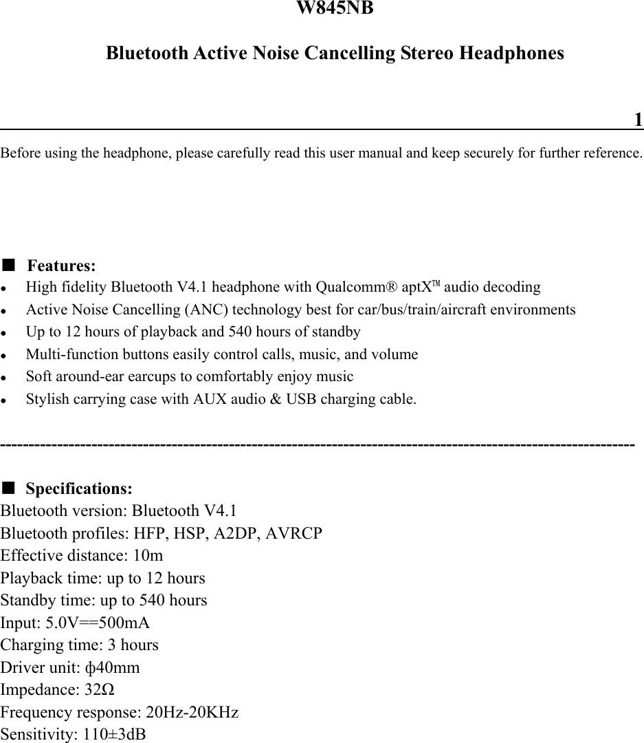 W845NB Bluetooth Active Noise Cancelling Stereo Headphones                                                                 1 Before using the headphone, please carefully read this user manual and keep securely for further reference.   ■ Features: ● High fidelity Bluetooth V4.1 headphone with Qualcomm® aptX™ audio decoding ● Active Noise Cancelling (ANC) technology best for car/bus/train/aircraft environments ● Up to 12 hours of playback and 540 hours of standby ● Multi-function buttons easily control calls, music, and volume ● Soft around-ear earcups to comfortably enjoy music ● Stylish carrying case with AUX audio &amp; USB charging cable.  ---------------------------------------------------------------------------------------------------------------  ■ Specifications: Bluetooth version: Bluetooth V4.1 Bluetooth profiles: HFP, HSP, A2DP, AVRCP Effective distance: 10m Playback time: up to 12 hours Standby time: up to 540 hours Input: 5.0V==500mA Charging time: 3 hours Driver unit: ф40mm Impedance: 32Ω Frequency response: 20Hz-20KHz Sensitivity: 110±3dB      