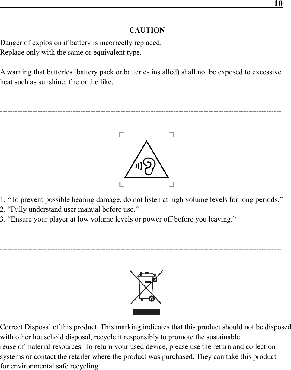                                                               10  CAUTION Danger of explosion if battery is incorrectly replaced. Replace only with the same or equivalent type.  A warning that batteries (battery pack or batteries installed) shall not be exposed to excessive heat such as sunshine, fire or the like.   ----------------------------------------------------------------------------------------------------------------   1. “To prevent possible hearing damage, do not listen at high volume levels for long periods.” 2. “Fully understand user manual before use.” 3. “Ensure your player at low volume levels or power off before you leaving.”   ----------------------------------------------------------------------------------------------------------------   Correct Disposal of this product. This marking indicates that this product should not be disposed with other household disposal, recycle it responsibly to promote the sustainable reuse of material resources. To return your used device, please use the return and collection systems or contact the retailer where the product was purchased. They can take this product for environmental safe recycling.       