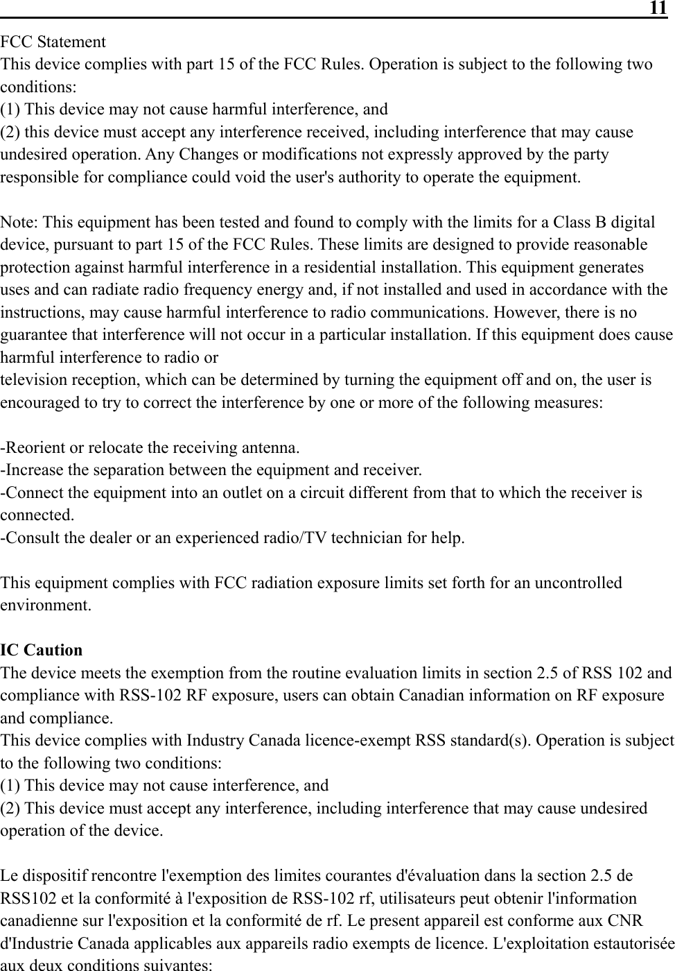                                                                 11 FCC Statement This device complies with part 15 of the FCC Rules. Operation is subject to the following two conditions: (1) This device may not cause harmful interference, and (2) this device must accept any interference received, including interference that may cause undesired operation. Any Changes or modifications not expressly approved by the party responsible for compliance could void the user&apos;s authority to operate the equipment.  Note: This equipment has been tested and found to comply with the limits for a Class B digital device, pursuant to part 15 of the FCC Rules. These limits are designed to provide reasonable protection against harmful interference in a residential installation. This equipment generates uses and can radiate radio frequency energy and, if not installed and used in accordance with the instructions, may cause harmful interference to radio communications. However, there is no guarantee that interference will not occur in a particular installation. If this equipment does cause harmful interference to radio or television reception, which can be determined by turning the equipment off and on, the user is encouraged to try to correct the interference by one or more of the following measures:  -Reorient or relocate the receiving antenna. -Increase the separation between the equipment and receiver. -Connect the equipment into an outlet on a circuit different from that to which the receiver is connected. -Consult the dealer or an experienced radio/TV technician for help.  This equipment complies with FCC radiation exposure limits set forth for an uncontrolled environment.  IC Caution The device meets the exemption from the routine evaluation limits in section 2.5 of RSS 102 and compliance with RSS-102 RF exposure, users can obtain Canadian information on RF exposure and compliance. This device complies with Industry Canada licence-exempt RSS standard(s). Operation is subject to the following two conditions: (1) This device may not cause interference, and (2) This device must accept any interference, including interference that may cause undesired operation of the device.  Le dispositif rencontre l&apos;exemption des limites courantes d&apos;évaluation dans la section 2.5 de RSS102 et la conformité à l&apos;exposition de RSS-102 rf, utilisateurs peut obtenir l&apos;information canadienne sur l&apos;exposition et la conformité de rf. Le present appareil est conforme aux CNR d&apos;Industrie Canada applicables aux appareils radio exempts de licence. L&apos;exploitation estautorisée aux deux conditions suivantes: 