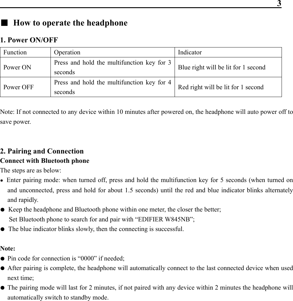                                                                 3 ■  How to operate the headphone 1. Power ON/OFF Function   Operation  Indicator Power ON  Press and hold the multifunction key for 3 seconds  Blue right will be lit for 1 second Power OFF  Press and hold the multifunction key for 4 seconds  Red right will be lit for 1 second  Note: If not connected to any device within 10 minutes after powered on, the headphone will auto power off to save power.   2. Pairing and Connection   Connect with Bluetooth phone The steps are as below: ●  Enter pairing mode: when turned off, press and hold the multifunction key for 5 seconds (when turned on and unconnected, press and hold for about 1.5 seconds) until the red and blue indicator blinks alternately and rapidly. ●  Keep the headphone and Bluetooth phone within one meter, the closer the better;   Set Bluetooth phone to search for and pair with “EDIFIER W845NB”;   ●  The blue indicator blinks slowly, then the connecting is successful.  Note: ● Pin code for connection is “0000” if needed;   ● After pairing is complete, the headphone will automatically connect to the last connected device when used next time; ● The pairing mode will last for 2 minutes, if not paired with any device within 2 minutes the headphone will automatically switch to standby mode.            