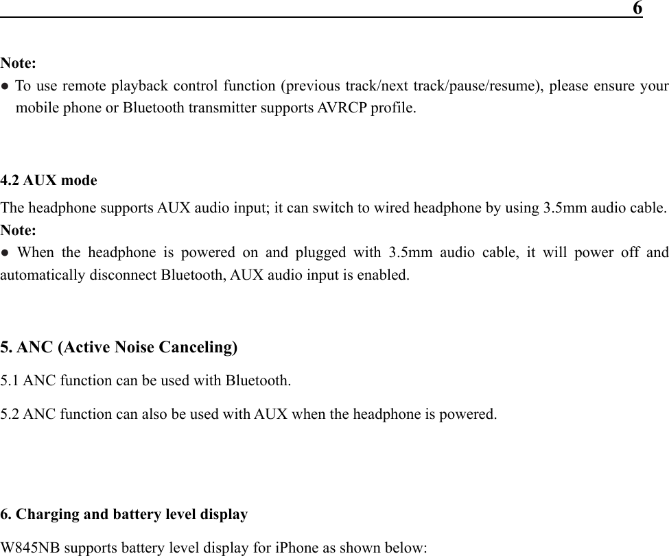                                                                 6  Note: ● To use remote playback control function (previous track/next track/pause/resume), please ensure your mobile phone or Bluetooth transmitter supports AVRCP profile.   4.2 AUX mode   The headphone supports AUX audio input; it can switch to wired headphone by using 3.5mm audio cable. Note: ● When the headphone is powered on and plugged with 3.5mm audio cable, it will power off and automatically disconnect Bluetooth, AUX audio input is enabled.   5. ANC (Active Noise Canceling) 5.1 ANC function can be used with Bluetooth. 5.2 ANC function can also be used with AUX when the headphone is powered.   6. Charging and battery level display W845NB supports battery level display for iPhone as shown below:             