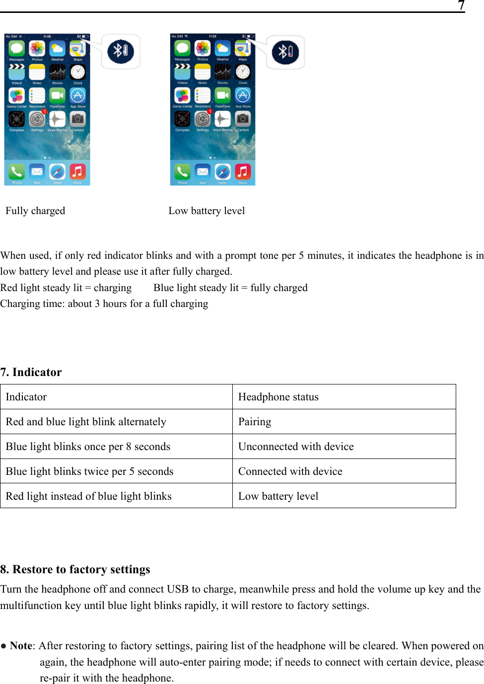                                                               7  Fully charged                   Low battery level  When used, if only red indicator blinks and with a prompt tone per 5 minutes, it indicates the headphone is in low battery level and please use it after fully charged. Red light steady lit = charging        Blue light steady lit = fully charged Charging time: about 3 hours for a full charging   7. Indicator Indicator Headphone status Red and blue light blink alternately  Pairing Blue light blinks once per 8 seconds  Unconnected with device Blue light blinks twice per 5 seconds  Connected with device Red light instead of blue light blinks  Low battery level   8. Restore to factory settings Turn the headphone off and connect USB to charge, meanwhile press and hold the volume up key and the multifunction key until blue light blinks rapidly, it will restore to factory settings.  ● Note: After restoring to factory settings, pairing list of the headphone will be cleared. When powered on again, the headphone will auto-enter pairing mode; if needs to connect with certain device, please re-pair it with the headphone.  